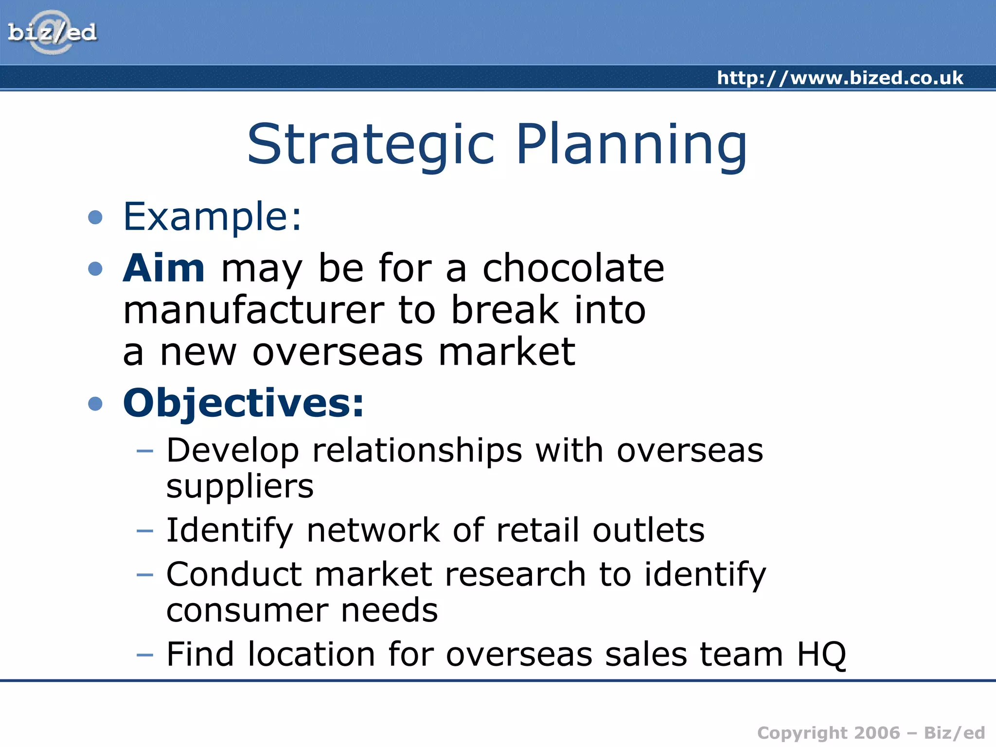 http://www.bized.co.uk
Copyright 2006 – Biz/ed
Strategic Planning
• Example:
• Aim may be for a chocolate
manufacturer to break into
a new overseas market
• Objectives:
– Develop relationships with overseas
suppliers
– Identify network of retail outlets
– Conduct market research to identify
consumer needs
– Find location for overseas sales team HQ
 