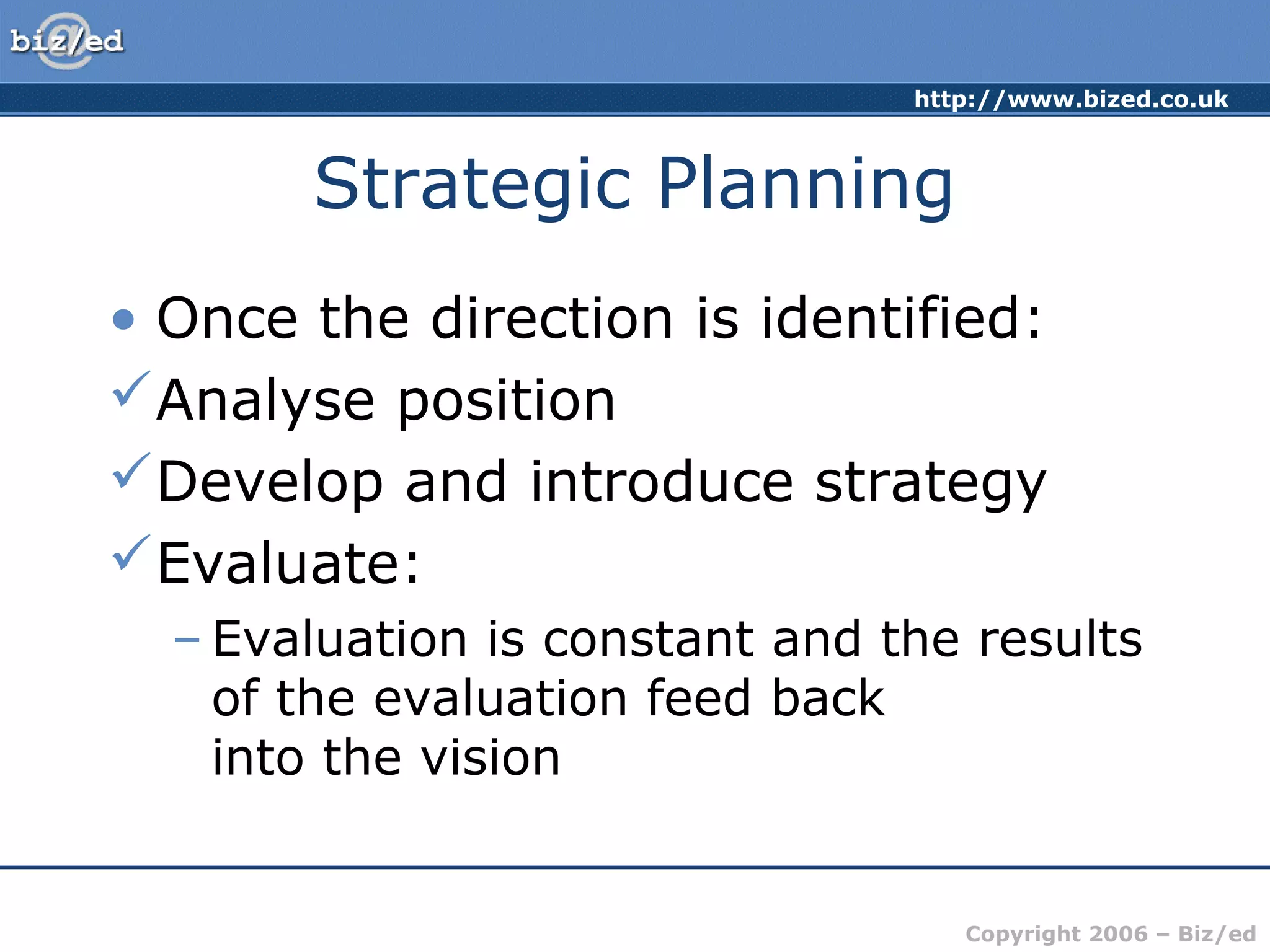 http://www.bized.co.uk
Copyright 2006 – Biz/ed
Strategic Planning
• Once the direction is identified:
Analyse position
Develop and introduce strategy
Evaluate:
– Evaluation is constant and the results
of the evaluation feed back
into the vision
 