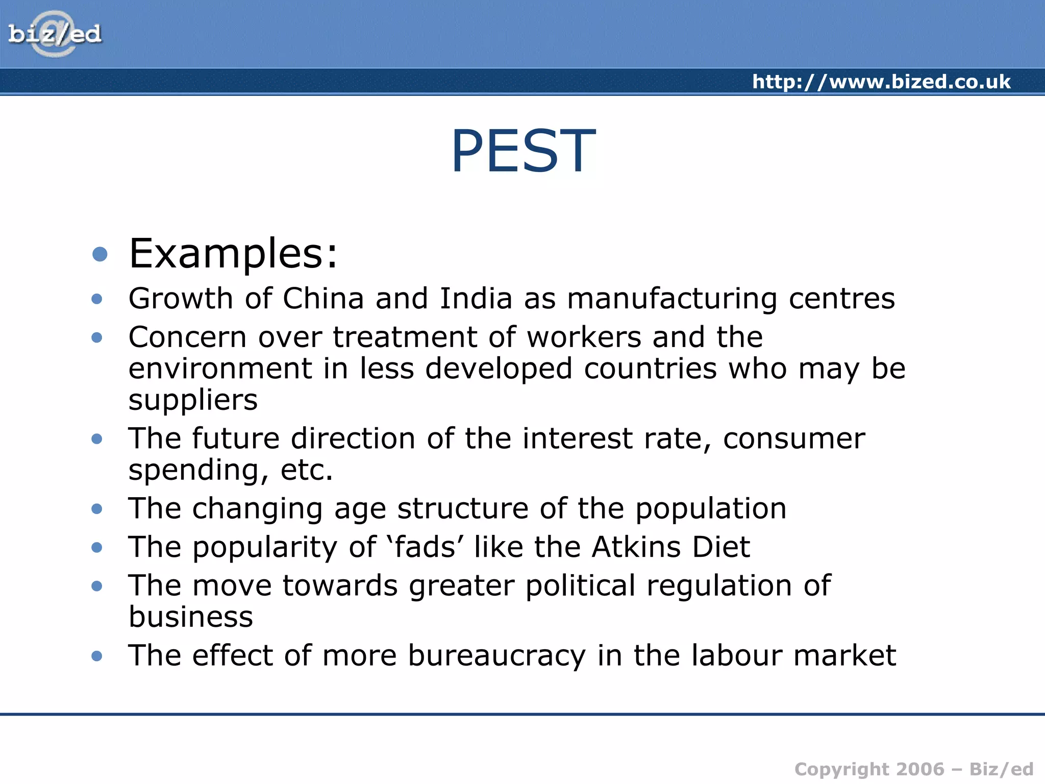 http://www.bized.co.uk
Copyright 2006 – Biz/ed
PEST
• Examples:
• Growth of China and India as manufacturing centres
• Concern over treatment of workers and the
environment in less developed countries who may be
suppliers
• The future direction of the interest rate, consumer
spending, etc.
• The changing age structure of the population
• The popularity of ‘fads’ like the Atkins Diet
• The move towards greater political regulation of
business
• The effect of more bureaucracy in the labour market
 