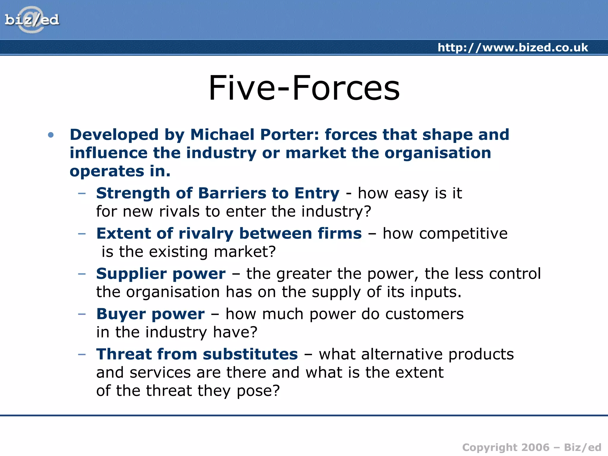 http://www.bized.co.uk
Copyright 2006 – Biz/ed
Five-Forces
• Developed by Michael Porter: forces that shape and
influence the industry or market the organisation
operates in.
– Strength of Barriers to Entry - how easy is it
for new rivals to enter the industry?
– Extent of rivalry between firms – how competitive
is the existing market?
– Supplier power – the greater the power, the less control
the organisation has on the supply of its inputs.
– Buyer power – how much power do customers
in the industry have?
– Threat from substitutes – what alternative products
and services are there and what is the extent
of the threat they pose?
 