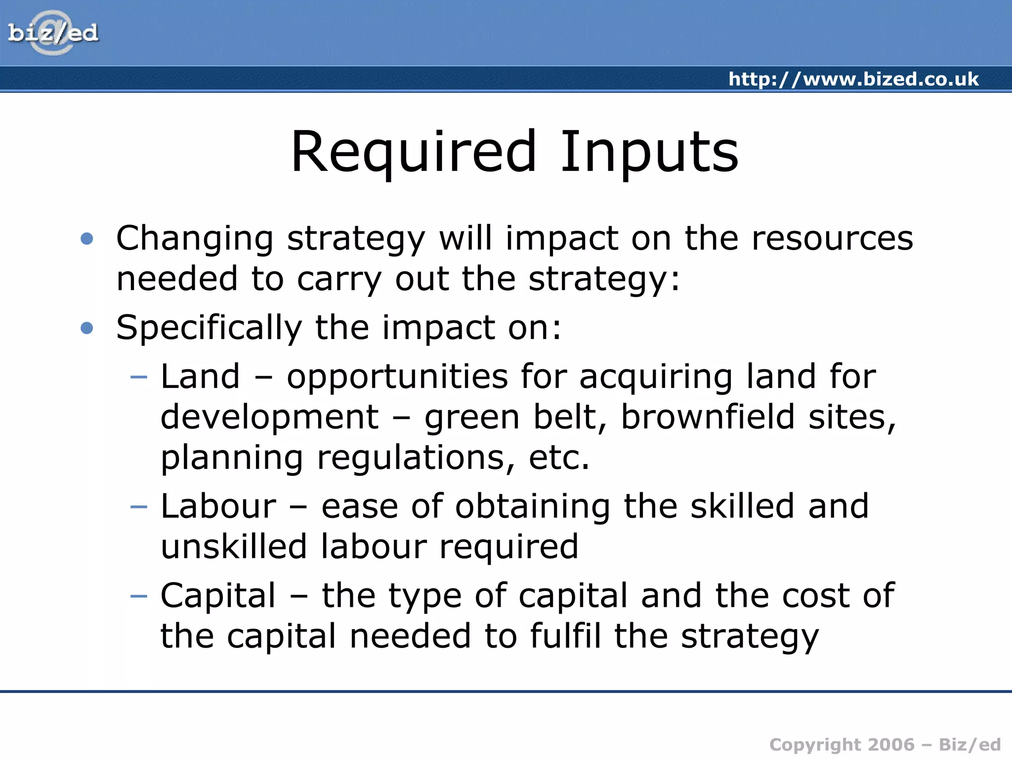 http://www.bized.co.uk
Copyright 2006 – Biz/ed
Required Inputs
• Changing strategy will impact on the resources
needed to carry out the strategy:
• Specifically the impact on:
– Land – opportunities for acquiring land for
development – green belt, brownfield sites,
planning regulations, etc.
– Labour – ease of obtaining the skilled and
unskilled labour required
– Capital – the type of capital and the cost of
the capital needed to fulfil the strategy
 