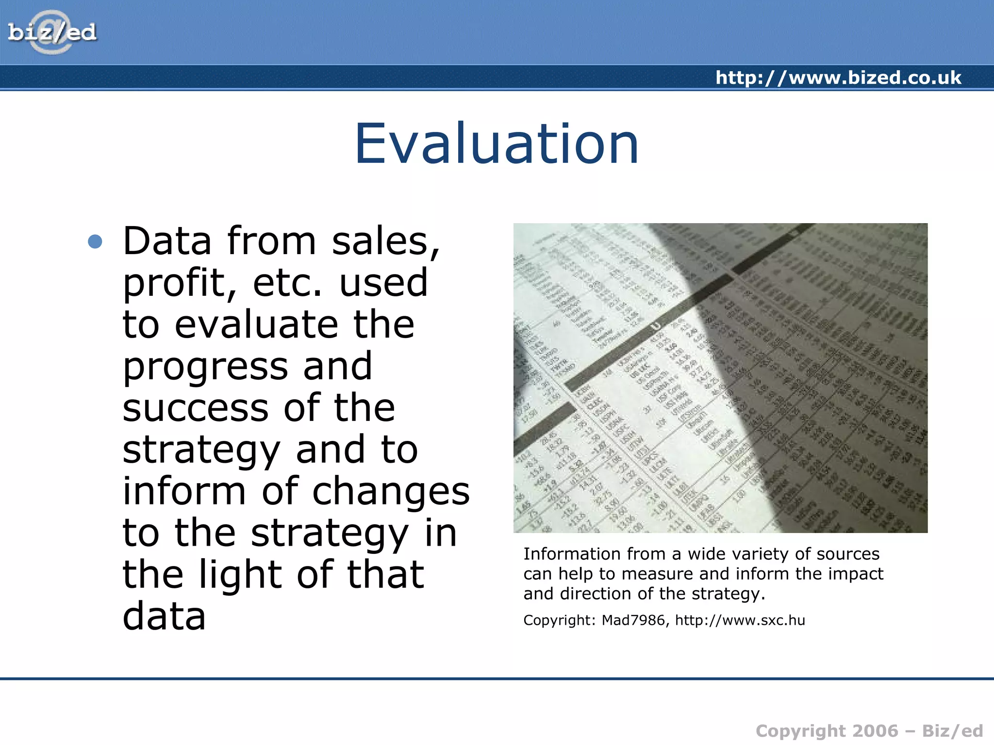 http://www.bized.co.uk
Copyright 2006 – Biz/ed
Evaluation
• Data from sales,
profit, etc. used
to evaluate the
progress and
success of the
strategy and to
inform of changes
to the strategy in
the light of that
data
Information from a wide variety of sources
can help to measure and inform the impact
and direction of the strategy.
Copyright: Mad7986, http://www.sxc.hu
 
