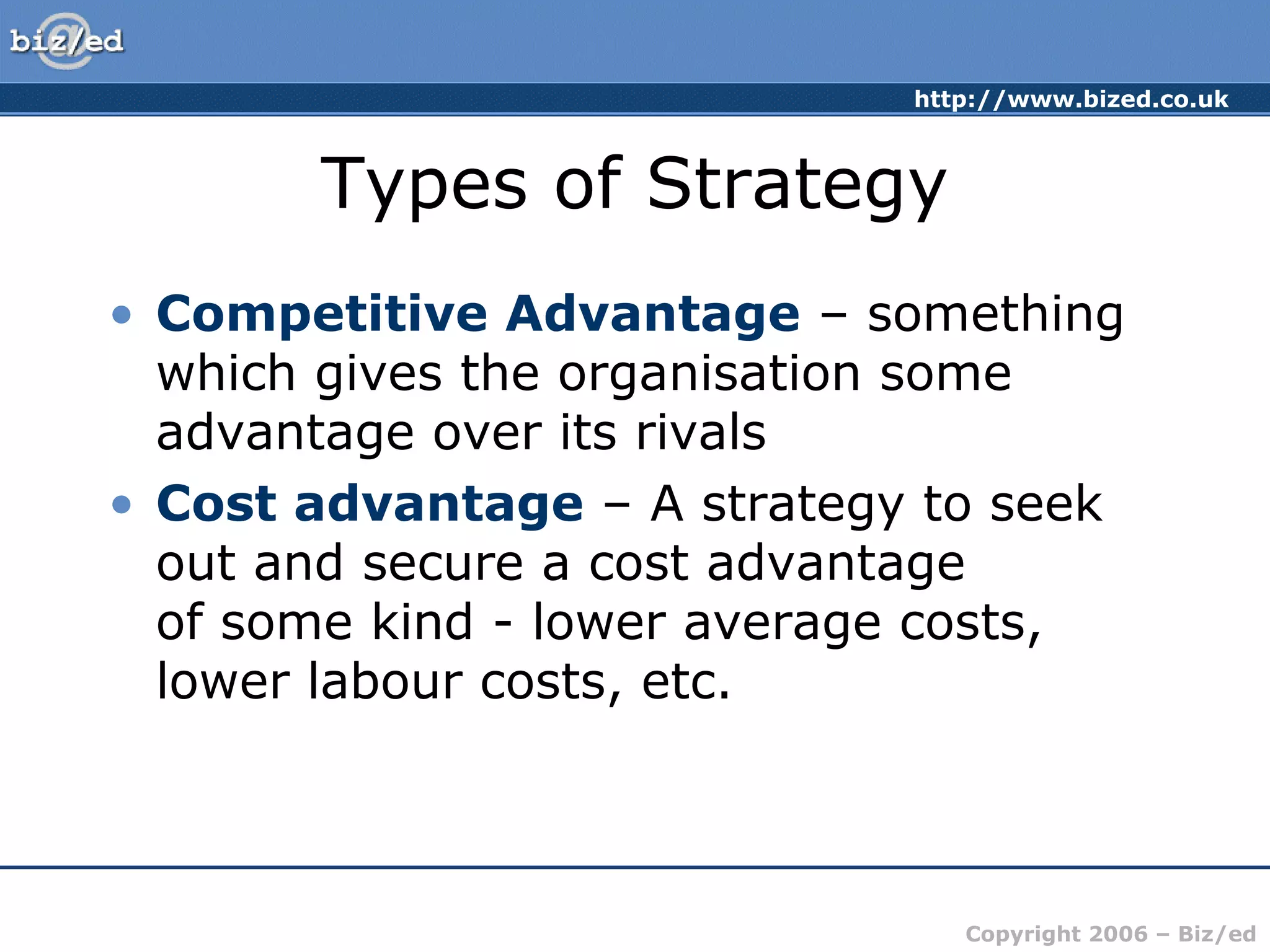 http://www.bized.co.uk
Copyright 2006 – Biz/ed
Types of Strategy
• Competitive Advantage – something
which gives the organisation some
advantage over its rivals
• Cost advantage – A strategy to seek
out and secure a cost advantage
of some kind - lower average costs,
lower labour costs, etc.
 