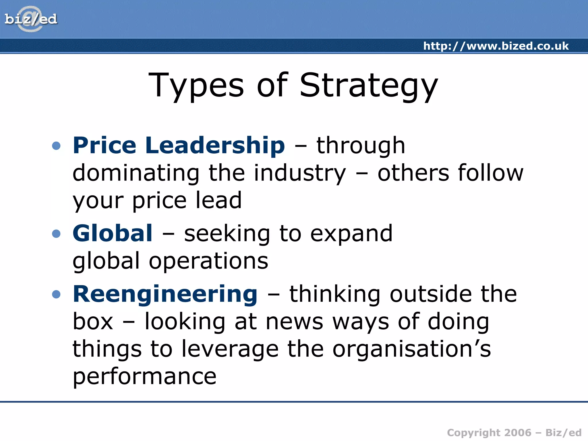 http://www.bized.co.uk
Copyright 2006 – Biz/ed
Types of Strategy
• Price Leadership – through
dominating the industry – others follow
your price lead
• Global – seeking to expand
global operations
• Reengineering – thinking outside the
box – looking at news ways of doing
things to leverage the organisation’s
performance
 