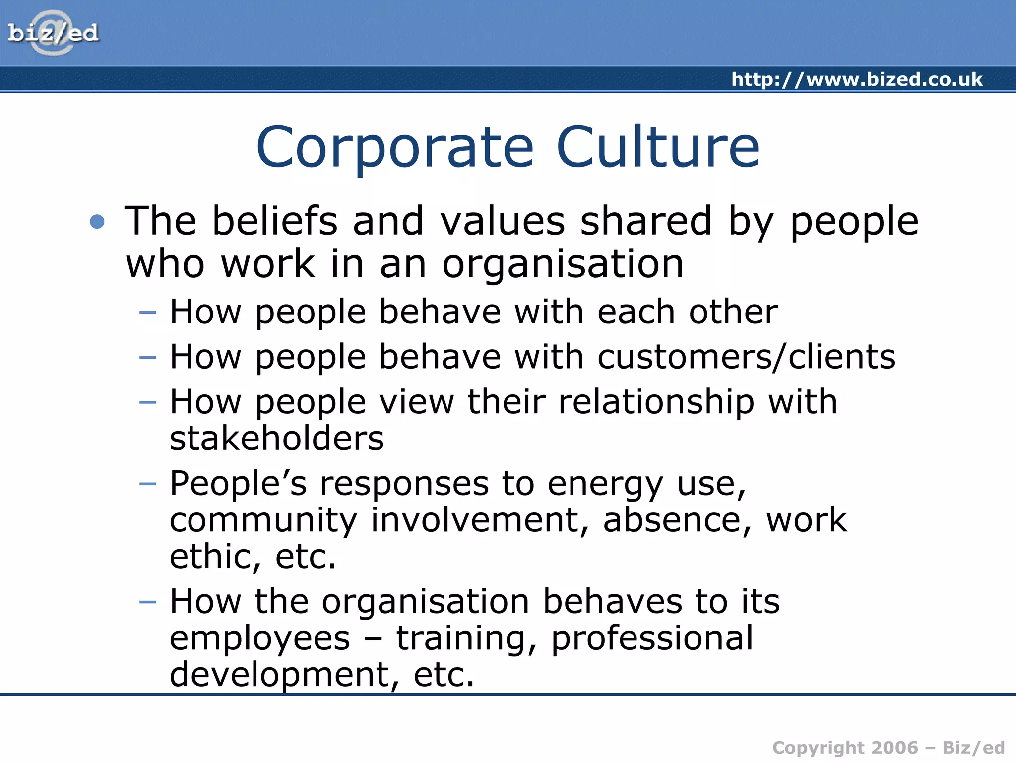 http://www.bized.co.uk
Copyright 2006 – Biz/ed
Corporate Culture
• The beliefs and values shared by people
who work in an organisation
– How people behave with each other
– How people behave with customers/clients
– How people view their relationship with
stakeholders
– People’s responses to energy use,
community involvement, absence, work
ethic, etc.
– How the organisation behaves to its
employees – training, professional
development, etc.
 
