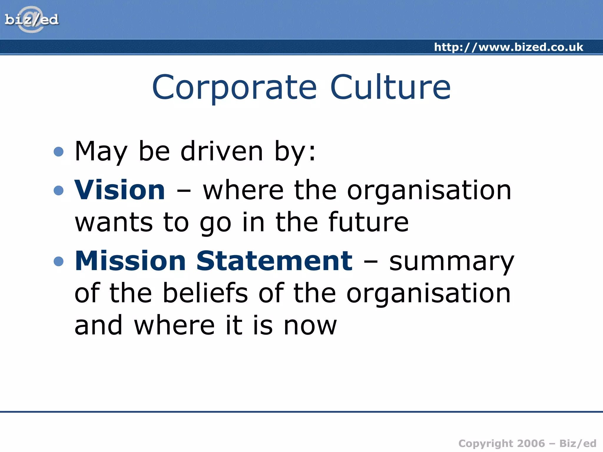 http://www.bized.co.uk
Copyright 2006 – Biz/ed
Corporate Culture
• May be driven by:
• Vision – where the organisation
wants to go in the future
• Mission Statement – summary
of the beliefs of the organisation
and where it is now
 