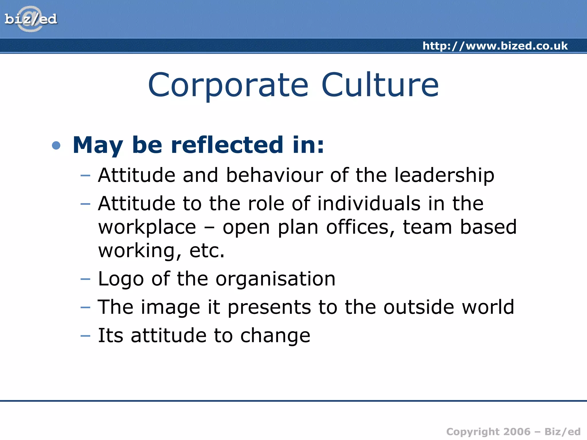 http://www.bized.co.uk
Copyright 2006 – Biz/ed
Corporate Culture
• May be reflected in:
– Attitude and behaviour of the leadership
– Attitude to the role of individuals in the
workplace – open plan offices, team based
working, etc.
– Logo of the organisation
– The image it presents to the outside world
– Its attitude to change
 