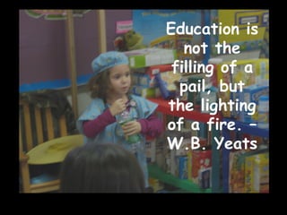 Education is not the filling of a pail, but the lighting of a fire. – W.B. Yeats 