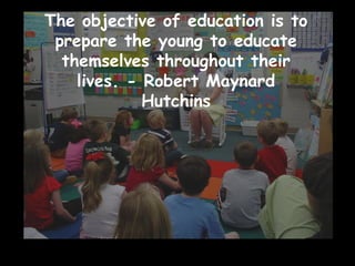 The objective of education is to prepare the young to educate themselves throughout their lives. - Robert Maynard Hutchins 