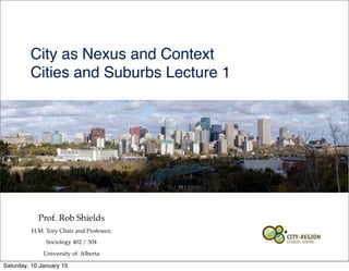 Prof. Rob Shields
H.M. Tory Chair and Professor,
Sociology 402 / 504
University of Alberta
City as Nexus and Context
Cities and Suburbs Lecture 1
Saturday, 10 January 15
 