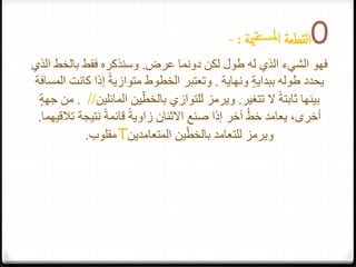 0‫ا‬‫لقطعة‬‫مي‬‫تق‬‫س‬‫مل‬‫ا‬‫ة‬:-
‫عرض‬ ‫دونما‬ ‫لكن‬ ‫طول‬ ‫له‬ ‫الذي‬ ‫الشيء‬ ‫فهو‬.‫بالخط‬ ‫فقط‬ ‫وسنذكره‬‫الذي‬
ٍ‫ة‬‫ببداي‬ ‫طوله‬ ‫يحدد‬‫ونهاية‬.‫المسا‬ ‫كانت‬ ‫إذا‬ ً‫ة‬‫متوازي‬ ‫الخطوط‬ ‫وتعتبر‬‫فة‬
‫تتغير‬ ‫ال‬ ً‫ة‬‫ثابت‬ ‫بينها‬.‫المائلي‬ ‫ين‬ّ‫بالخط‬ ‫للتوازي‬ ‫ويرمز‬‫ن‬//.ٍ‫ة‬‫جه‬ ‫من‬
‫ت‬ ‫نتيجة‬ ً‫ة‬‫قائم‬ ً‫ة‬‫زاوي‬ ‫االثنان‬ ‫صنع‬ ‫إذا‬ ‫آخر‬ ُ‫ط‬‫خ‬ ‫يعامد‬ ،‫أخرى‬‫القيهما‬.
‫ين‬ّ‫بالخط‬ ‫للتعامد‬ ‫ويرمز‬‫المتعامدين‬T‫مقلوب‬.
 