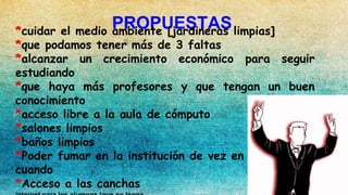 PROPUESTAS*cuidar el medio ambiente [jardineras limpias]
*que podamos tener más de 3 faltas
*alcanzar un crecimiento económico para seguir
estudiando
*que haya más profesores y que tengan un buen
conocimiento
*acceso libre a la aula de cómputo
*salones limpios
*baños limpios
*Poder fumar en la institución de vez en c
cuando
*Acceso a las canchas
 