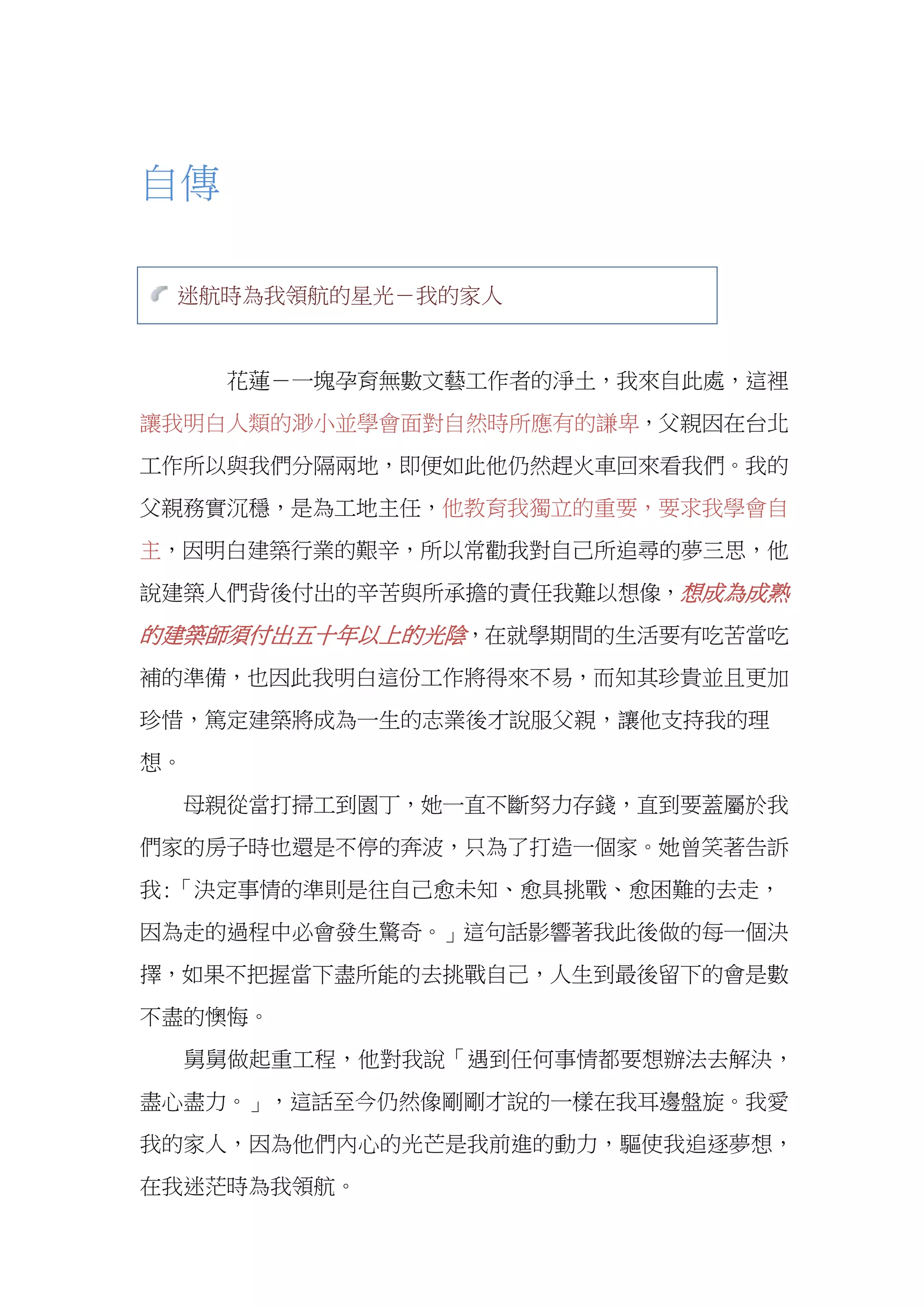  
自傳
迷航時為我領航的星光－我的家人
花蓮－一塊孕育無數文藝工作者的淨土，我來自此處，這裡
讓我明白人類的渺小並學會面對自然時所應有的謙卑，父親因在台北
工作所以與我們分隔兩地，即便如此他仍然趕火車回來看我們。我的
父親務實沉穩，是為工地主任，他教育我獨立的重要，要求我學會自
主，因明白建築行業的艱辛，所以常勸我對自己所追尋的夢三思，他
說建築人們背後付出的辛苦與所承擔的責任我難以想像，想成為成熟
的建築師須付出五十年以上的光陰，在就學期間的生活要有吃苦當吃
補的準備，也因此我明白這份工作將得來不易，而知其珍貴並且更加
珍惜，篤定建築將成為一生的志業後才說服父親，讓他支持我的理
想。
母親從當打掃工到園丁，她一直不斷努力存錢，直到要蓋屬於我
們家的房子時也還是不停的奔波，只為了打造一個家。她曾笑著告訴
我:「決定事情的準則是往自己愈未知、愈具挑戰、愈困難的去走，
因為走的過程中必會發生驚奇。」這句話影響著我此後做的每一個決
擇，如果不把握當下盡所能的去挑戰自己，人生到最後留下的會是數
不盡的懊悔。
舅舅做起重工程，他對我說「遇到任何事情都要想辦法去解決，
盡心盡力。」，這話至今仍然像剛剛才說的一樣在我耳邊盤旋。我愛
我的家人，因為他們內心的光芒是我前進的動力，驅使我追逐夢想，
在我迷茫時為我領航。
 