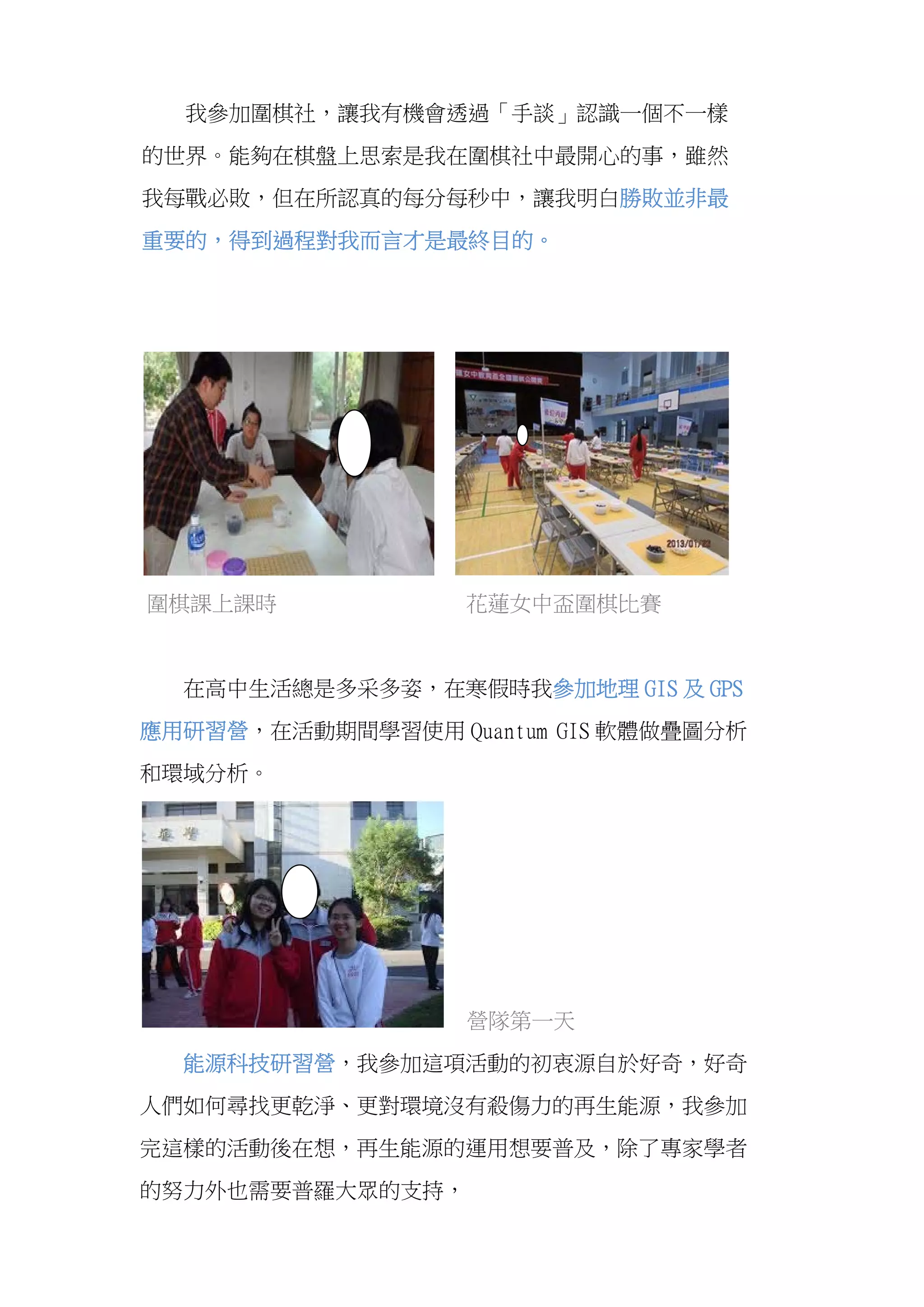  
我參加圍棋社，讓我有機會透過「手談」認識一個不一樣
的世界。能夠在棋盤上思索是我在圍棋社中最開心的事，雖然
我每戰必敗，但在所認真的每分每秒中，讓我明白勝敗並非最
重要的，得到過程對我而言才是最終目的。
圍棋課上課時 花蓮女中盃圍棋比賽
在高中生活總是多采多姿，在寒假時我參加地理 GIS 及 GPS
應用研習營，在活動期間學習使用 Quantum GIS 軟體做疊圖分析
和環域分析。
營隊第一天
能源科技研習營，我參加這項活動的初衷源自於好奇，好奇
人們如何尋找更乾淨、更對環境沒有殺傷力的再生能源，我參加
完這樣的活動後在想，再生能源的運用想要普及，除了專家學者
的努力外也需要普羅大眾的支持，
 