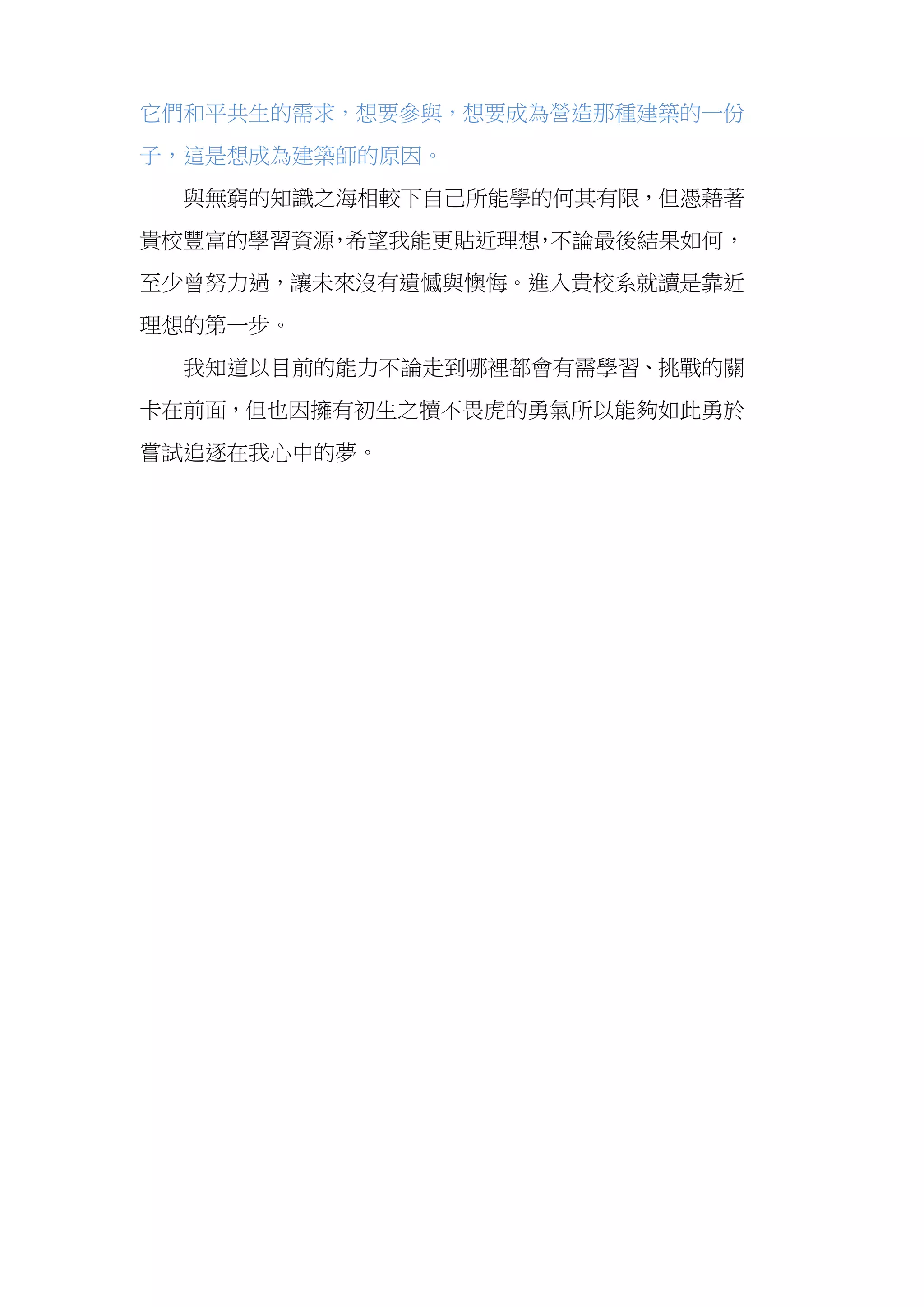  
它們和平共生的需求，想要參與，想要成為營造那種建築的一份
子，這是想成為建築師的原因。
與無窮的知識之海相較下自己所能學的何其有限，但憑藉著
貴校豐富的學習資源，希望我能更貼近理想，不論最後結果如何，
至少曾努力過，讓未來沒有遺憾與懊悔。進入貴校系就讀是靠近
理想的第一步。
我知道以目前的能力不論走到哪裡都會有需學習、挑戰的關
卡在前面，但也因擁有初生之犢不畏虎的勇氣所以能夠如此勇於
嘗試追逐在我心中的夢。
 