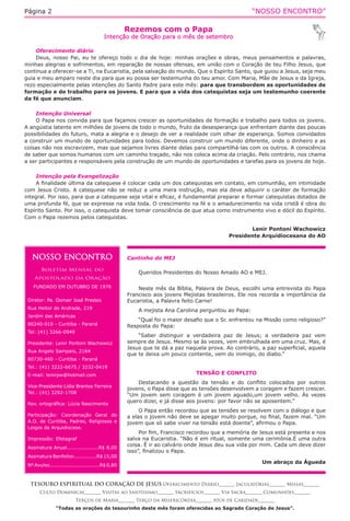 “NOSSO ENCONTRO”Página 2
Rezemos com o Papa
Intenção de Oração para o mês de setembro
TESOURO ESPIRITUAL DO CORAÇÃO DE JESUS Oferecimento Diário_______ Jaculatórias_______ Missas_______
Culto Dominical_______ Visitas ao Santíssimo_______ Sacrifícios_______ Via Sacra_______ Comunhões_______
Terços de Maria_______ Terço da Misericórdia_______ Atos de Caridade_______
“Todas as orações do tesourinho deste mês foram oferecidas ao Sagrado Coração de Jesus”.
Oferecimento diário
Deus, nosso Pai, eu te ofereço todo o dia de hoje: minhas orações e obras, meus pensamentos e palavras,
minhas alegrias e sofrimentos, em reparação de nossas ofensas, em união com o Coração de teu Filho Jesus, que
continua a oferecer-se a Ti, na Eucaristia, pela salvação do mundo. Que o Espírito Santo, que guiou a Jesus, seja meu
guia e meu amparo neste dia para que eu possa ser testemunha do teu amor. Com Maria, Mãe de Jesus e da Igreja,
rezo especialmente pelas intenções do Santo Padre para este mês: para que transbordem as oportunidades de
formação e de trabalho para os jovens. E para que a vida dos catequistas seja um testemunho coerente
da fé que anunciam.
Intenção Universal
O Papa nos convida para que façamos crescer as oportunidades de formação e trabalho para todos os jovens.
A angústia latente em milhões de jovens de todo o mundo, fruto da desesperança que enfrentam diante das poucas
possibilidades do futuro, mata a alegria e o desejo de ver a realidade com olhar de esperança. Somos convidados
a construir um mundo de oportunidades para todos. Devemos construir um mundo diferente, onde o dinheiro e as
coisas não nos escravizem, mas que sejamos livres diante delas para compartilhá-las com os outros. A consciência
de saber que somos humanos com um caminho traçado, não nos coloca acima da criação. Pelo contrário, nos chama
a ser participantes e responsáveis pela construção de um mundo de oportunidades e tarefas para os jovens de hoje.
Intenção pela Evangelização
A finalidade última da catequese é colocar cada um dos catequistas em contato, em comunhão, em intimidade
com Jesus Cristo. A catequese não se reduz a uma mera instrução, mas ela deve adquirir o caráter de formação
integral. Por isso, para que a catequese seja vital e eficaz, é fundamental preparar e formar catequistas dotados de
uma profunda fé, que se expresse na vida toda. O crescimento na fé e o amadurecimento na vida cristã é obra do
Espírito Santo. Por isso, o catequista deve tomar consciência de que atua como instrumento vivo e dócil do Espírito.
Com o Papa rezemos pelos catequistas.
Lenir Pontoni Wachowicz
Presidente Arquidiocesana do AO
NOSSO ENCONTRO
Boletim Mensal do
Apostolado da Oração
FUNDADO EM OUTUBRO DE 1976
Diretor: Pe. Osmair José Prestes
Rua Heitor de Andrade, 219
Jardim das Américas
80240-010 - Curitiba - Paraná
Tel: (41) 3266-0949
Presidente: Lenir Pontoni Wachowicz
Rua Angelo Sampaio, 2164
80730-460 - Curitiba - Paraná
Tel.: (41) 3222-6675 / 3232-0419
E-mail: lenirpw@hotmail.com
Vice-Presidente:Lídia Brantes Ferreira
Tel.: (41) 3292-1708
Rev. ortográfica: Lúcia Nascimento
Participação: Coordenação Geral do
A.O. de Curitiba, Padres, Religiosos e
Leigos da Arquidiocese.
Impressão: Efetagraf
Assinatura Anual...................R$ 8,00
Assinatura Benfeitor..............R$ 15,00
Nº Avulso..............................R$ 0,80
Cantinho do MEJ 	
Queridos Presidentes do Nosso Amado AO e MEJ.
Neste mês da Bíblia, Palavra de Deus, escolhi uma entrevista do Papa
Francisco aos jovens Mejistas brasileiros. Ele nos recorda a importância da
Eucaristia, a Palavra feito Carne!
A mejista Ana Carolina perguntou ao Papa:
“Qual foi o maior desafio que o Sr. enfrentou na Missão como religioso?”
Resposta do Papa:
“Saber distinguir a verdadeira paz de Jesus; a verdadeira paz vem
sempre de Jesus. Mesmo se às vezes, vem embrulhada em uma cruz. Mas, é
Jesus que te dá a paz naquela prova. Ao contrário, a paz superficial, aquela
que te deixa um pouco contente, vem do inimigo, do diabo.”
TENSÃO E CONFLITO
Destacando a questão da tensão e do conflito colocados por outros
jovens, o Papa disse que as tensões desenvolvem a coragem e fazem crescer.
“Um jovem sem coragem é um jovem aguado,um jovem velho. Às vezes
quero dizer, e já disse aos jovens: por favor não se aposentem.”
O Papa então recordou que as tensões se resolvem com o diálogo e que
a elas o jovem não deve se apegar muito porque, no final, fazem mal. “Um
jovem que só sabe viver na tensão está doente”, afirmou o Papa.
Por fim, Francisco recordou que a memória de Jesus está presente e nos
salva na Eucaristia. “Não é em ritual, somente uma cerimônia.É uma outra
coisa. É ir ao calvário onde Jesus deu sua vida por mim. Cada um deve dizer
isso”, finalizou o Papa.
Um abraço da Águeda
 