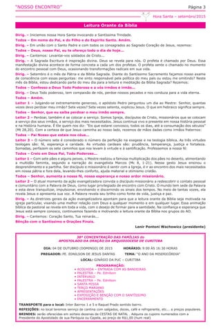 “NOSSO ENCONTRO” Página 3
Leitura Orante da Bíblia
Hora Santa – setembro/2015
Dirig. – Iniciemos nossa Hora Santa invocando a Santíssima Trindade.
Todos – Em nome do Pai, e do Filho e do Espírito Santo. Amém.
Dirig. – Em união com o Santo Padre e com todos os consagrados ao Sagrado Coração de Jesus, rezemos:
Todos – Deus, nosso Pai, eu te ofereço todo o dia de hoje...
Dirig. – Cantemos: Levantai-vos soldados de Cristo...
Dirig. – A Sagrada Escritura é inspiração divina. Deus se revela para nós. O profeta é chamado por Deus. Essa
manifestação divina acontece de forma concreta a cada um dos profetas. O profeta sente o chamado no momento
do encontro pessoal com Deus, ocasionando transformações radicais em sua vida.
Dirig. – Setembro é o mês da Pátria e da Bíblia Sagrada. Diante do Santíssimo Sacramento façamos nosso exame
de consciência com essas perguntas: me sinto responsável pela política do meu país ou estou me omitindo? Neste
mês da Bíblia, estou dedicando parte do meu dia para a leitura e meditação da Bíblia Sagrada? Rezemos:
Todos – Confesso a Deus Todo Poderoso e a vós irmãos e irmãs...
Dirig. – Deus Todo poderoso, tem compaixão de nós, perdoe nossos pecados e nos conduza para a vida eterna.
Todos – Amém.
Leitor 1 – Julgando-se extremamente generoso, o apóstolo Pedro perguntou um dia ao Mestre: Senhor, quantas
vezes devo perdoar meu irmão? Sete vezes? Sete vezes setenta, explicou Jesus. O que em hebraico significa sempre.
Todos – Senhor, que eu saiba perdoar o meu irmão sempre.
Leitor 2 – Perdoar, também é se colocar a serviço. Somos Igreja, discípulos de Cristo, missionários que se colocam
a serviço dos seus irmãos, a serviço dos mais necessitados. Jesus continua vivo e presente em nossa história pessoal
e na História humana. É Ele quem nos diz: ”Eis que estarei convosco, todos os dias, até a consumação dos séculos”
(Mt 28,20). Com a certeza de que Jesus caminha ao nosso lado, rezemos de mãos dadas como irmãos fraternos:
Todos – Pai Nosso que estais nos céus...
Leitor 3 – O número sete é considerado o número da perfeição na exegese e na teologia bíblica. As três virtudes
teologais são: fé, esperança e caridade. As virtudes cardeais são: prudência, temperança, justiça e fortaleza.
Somadas, perfazem os sete caminhos que nos levam à virtude e à santificação. Professemos a nossa fé:
Todos – Creio em Deus Pai, Todo Poderoso...
Leitor 1 – Com sete pães e alguns peixes, o Mestre realizou a famosa multiplicação dos pães no deserto, alimentando
a multidão faminta, segundo a narração do evangelista Marcos (Mc 8, 1-21). Nesse gesto Jesus ensinou o
desprendimento e a partilha. Ser discípulo e missionário é sentir com a Igreja, é ir ao encontro dos mais necessitados
em nossa pátria e fora dela, levando-lhes conforto, ajuda material e otimismo cristão.
Todos – Senhor, aumenta a nossa fé, nossa esperança e nosso ardor missionário.
Leitor 2 – O atual momento da ação evangelizadora convida o discípulo missionário a redescobrir o contato pessoal
e comunitário com a Palavra de Deus, como lugar privilegiado de encontro com Cristo. O mundo tem sede da Palavra
e esta deve tranquilizar, impulsionar, envolvendo e discernindo os sinais dos tempos. No meio de tantas vozes, ela
revela Jesus e apresenta sua voz. A Palavra revela seu brilho como fonte de vida, justiça e paz.
Dirig. – As diretrizes gerais da ação evangelizadora apontam para que a leitura orante da Bíblia seja motivada na
igreja particular, visando uma melhor relação com Deus a qualquer momento e em qualquer lugar. Essa animação
bíblica da pastoral se revela em toda a vida, com o desejo de formar para a santidade. Na confiança e esperança que
Jesus está sempre conosco, continuemos fazendo e motivando a leitura orante da Bíblia nos grupos do AO.
Dirig. – Cantemos: Coração Santo, Tua reinarás...
Bênção com o Santíssimo e Orações Finais.
Lenir Pontoni Wachowicz (presidente)
38ª CONCENTRAÇÃO DAS FAMÍLIAS do
APOSTOLADO DA ORAÇÃO DA ARQUIDIOCESE DE CURITIBA
DIA: 04 DE OUTUBRO (DOMINGO) DE 2015 HORÁRIO: 9:00 ÀS 16:30 HORAS
PREGADOR: PE. EDNILSON DE JESUS DANTAS TEMA: “O ANO DA MISERICÓRDIA”
LOCAL: GINÁSIO DA PUC – CURITIBA
PROGRAMAÇÃO:
• ACOLHIDA – ENTRADA COM AS BANDEIRAS
• PALESTRA – Pe. Ednilson
• INTERVALO
• PALESTRA – Pe. Ednilson
• SANTA MISSA
• TERÇO MARIANO
• APRESENTAÇÕES
• EXPOSIÇÃO E BENÇÃO COM O SANTÍSSIMO
• ENCERRAMENTO
TRANSPORTE para o local: Inter Bairros 1 e 5 e Raquel Prado sentido bairro.
REFEIÇÕES: no local teremos serviço de cantina com salgados, doces, café e refrigerante, etc... a preços populares.
BRINDES: serão oferecidas em sorteio dezenas de CESTAS DE NATAL . Adquira os cupons numerados com a
Presidente do Apostolado de sua Paróquia ou Capela, ao preço de R$1,00 (hum real)
 