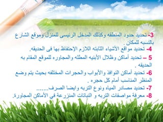 5–‫به‬ ‫المقام‬ ‫للموقع‬ ‫والمجاوره‬ ‫المطله‬ ‫األبنيه‬ ‫وظالل‬ ‫أماكن‬ ‫تحديد‬
‫الحديقه‬.
6-‫وضع‬ ‫يتم‬ ‫بحيث‬ ‫المختلفه‬ ‫والحجرات‬ ‫واألبواب‬ ‫النوافذ‬ ‫أماكن‬ ‫تحديد‬
‫حجره‬ ‫كل‬ ‫أمام‬ ‫المناسب‬ ‫المنظر‬.
7-‫الصرف‬ ‫وايضا‬ ‫التربه‬ ‫ونوع‬ ‫المياه‬ ‫مصادر‬ ‫تحديد‬.......
8-‫التربه‬ ‫مواصفات‬ ‫معرفة‬‫المجاورة‬ ‫األماكن‬ ‫في‬ ‫المنزرعة‬ ‫النباتات‬ ‫و‬.
4-‫ال‬ ‫الثابته‬ ‫األشياء‬ ‫مواقع‬ ‫تحديد‬‫ال‬‫ا‬ ‫زم‬‫إل‬‫الحديقه‬ ‫فى‬ ‫بها‬ ‫حتفاظ‬.
3-‫الشا‬ ‫وموقع‬ ‫للمنزل‬ ‫الرئيسى‬ ‫المدخل‬ ‫وكذلك‬ ‫المنطقه‬ ‫حدود‬ ‫تحديد‬‫رع‬
‫للمكان‬ ‫بالنسبه‬.
 