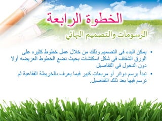 •‫على‬ ‫كثيره‬ ‫خطوط‬ ‫عمل‬ ‫خالل‬ ‫من‬ ‫وذلك‬ ‫التصميم‬ ‫فى‬ ‫البدء‬ ‫يمكن‬
‫العر‬ ‫الخطوط‬ ‫نضع‬ ‫بحيث‬ ‫اسكتشات‬ ‫شكل‬ ‫فى‬ ‫الشفاف‬ ‫الورق‬‫أوال‬ ‫يضه‬
‫التفاصيل‬ ‫فى‬ ‫الدخول‬ ‫دون‬
•‫د‬ ‫برسم‬ ‫نبدأ‬‫و‬‫مربع‬ ‫أو‬ ‫ائر‬‫ات‬‫كبير‬‫الف‬ ‫بالخريطة‬ ‫يعرف‬ ‫فيما‬‫ثم‬ ‫قاعية‬
‫التفاصيل‬ ‫ذلك‬ ‫بعد‬ ‫فيها‬ ‫ترسم‬.
‫النهائي‬ ‫والتصميم‬ ‫الرسومات‬
 