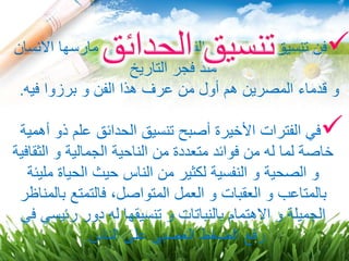 ‫ا‬ ‫مارسها‬ ‫التي‬ ‫الجميلة‬ ‫الفنون‬ ‫من‬ ‫الحدائق‬ ‫تنسيق‬ ‫فن‬‫النسان‬
‫التاريخ‬ ‫فجر‬ ‫منذ‬
‫فيه‬ ‫برزوا‬ ‫و‬ ‫الفن‬ ‫هذا‬ ‫عرف‬ ‫من‬ ‫أول‬ ‫هم‬ ‫المصرين‬ ‫قدماء‬ ‫و‬.
‫أ‬ ‫ذو‬ ‫علم‬ ‫الحدائق‬ ‫تنسيق‬ ‫أصبح‬ ‫األخيرة‬ ‫الفترات‬ ‫في‬‫همية‬
‫الثق‬ ‫و‬ ‫الجمالية‬ ‫الناحية‬ ‫من‬ ‫متعددة‬ ‫فوائد‬ ‫من‬ ‫له‬ ‫لما‬ ‫خاصة‬‫افية‬
‫مل‬ ‫الحياة‬ ‫حيث‬ ‫الناس‬ ‫من‬ ‫لكثير‬ ‫النفسية‬ ‫و‬ ‫الصحية‬ ‫و‬‫يئة‬
‫بال‬ ‫فالتمتع‬ ،‫المتواصل‬ ‫العمل‬ ‫و‬ ‫العقبات‬ ‫و‬ ‫بالمتاعب‬‫مناظر‬
‫رئيس‬ ‫دور‬ ‫له‬ ‫تنسيقها‬ ‫و‬ ‫بالنباتات‬ ‫االهتمام‬ ‫و‬ ‫الجميلة‬‫في‬ ‫ي‬
‫الناس‬ ‫على‬ ‫العصبي‬ ‫الضغط‬ ‫رفع‬.
 