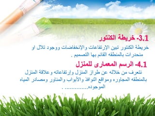 .13-‫الكنتور‬ ‫خريطة‬
‫او‬ ‫تالل‬ ‫ووجود‬ ‫واإلنخفاضات‬ ‫اإلرتفاعات‬ ‫تبين‬ ‫الكنتور‬ ‫خريطة‬
‫التصميم‬ ‫بها‬ ‫القائم‬ ‫بالمنطقه‬ ‫منحدرات‬.
.14-‫للمنزل‬ ‫المعمارى‬ ‫الرسم‬
‫عن‬ ‫خالله‬ ‫من‬ ‫نتعرف‬‫طراز‬‫المنزل‬ ‫وعالقة‬ ‫وإرتفاعاته‬ ‫المنزل‬
‫ا‬ ‫ومصادر‬ ‫والمناور‬ ‫واألبواب‬ ‫النوافذ‬ ‫ومواقع‬ ‫المجاوره‬ ‫بالمنطقه‬‫لمياه‬
‫الموجوده‬. ..............
 