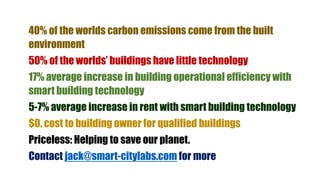 40% of the worlds carbon emissions come from the built
environment
50% of the worlds’ buildings have little technology
17% average increase in building operational efficiency with
smart building technology
5-7% average increase in rent with smart building technology
$0. cost to building owner for qualified buildings
Priceless: Helping to save our planet.
Contact jack@smart-citylabs.com for more
 