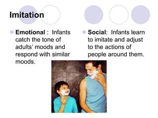 Imitation
 Emotional : Infants
catch the tone of
adults’ moods and
respond with similar
moods.
 Social: Infants learn
to imitate and adjust
to the actions of
people around them.
 