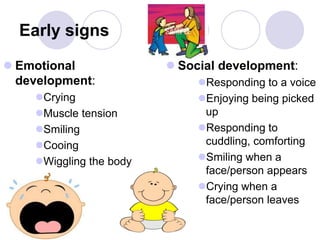 Early signs
 Emotional
development:
Crying
Muscle tension
Smiling
Cooing
Wiggling the body
 Social development:
Responding to a voice
Enjoying being picked
up
Responding to
cuddling, comforting
Smiling when a
face/person appears
Crying when a
face/person leaves
 
