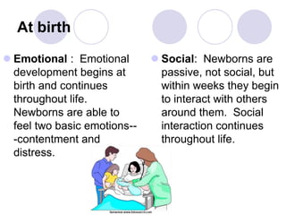 At birth
 Emotional : Emotional
development begins at
birth and continues
throughout life.
Newborns are able to
feel two basic emotions--
-contentment and
distress.
 Social: Newborns are
passive, not social, but
within weeks they begin
to interact with others
around them. Social
interaction continues
throughout life.
 