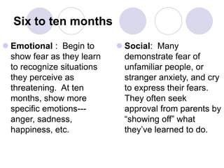Six to ten months
 Emotional : Begin to
show fear as they learn
to recognize situations
they perceive as
threatening. At ten
months, show more
specific emotions---
anger, sadness,
happiness, etc.
 Social: Many
demonstrate fear of
unfamiliar people, or
stranger anxiety, and cry
to express their fears.
They often seek
approval from parents by
“showing off” what
they’ve learned to do.
 