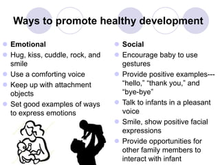 Ways to promote healthy development
 Emotional
 Hug, kiss, cuddle, rock, and
smile
 Use a comforting voice
 Keep up with attachment
objects
 Set good examples of ways
to express emotions
 Social
 Encourage baby to use
gestures
 Provide positive examples---
“hello,” “thank you,” and
“bye-bye”
 Talk to infants in a pleasant
voice
 Smile, show positive facial
expressions
 Provide opportunities for
other family members to
interact with infant
 