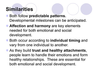 Similarities
 Both follow predictable patterns.
Developmental milestones can be anticipated.
 Affection and harmony are key elements
needed for both emotional and social
development.
 Both occur according to individual timing and
vary from one individual to another.
 As they build trust and healthy attachments,
people learn to handle their emotions and form
healthy relationships. These are essential for
both emotional and social development.
 