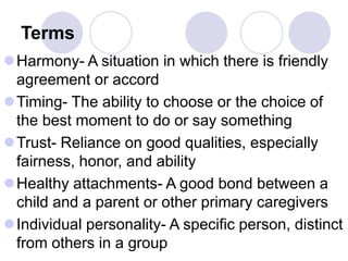Terms
Harmony- A situation in which there is friendly
agreement or accord
Timing- The ability to choose or the choice of
the best moment to do or say something
Trust- Reliance on good qualities, especially
fairness, honor, and ability
Healthy attachments- A good bond between a
child and a parent or other primary caregivers
Individual personality- A specific person, distinct
from others in a group
 