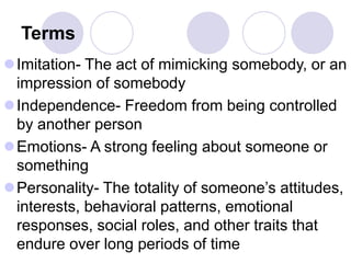 Terms
Imitation- The act of mimicking somebody, or an
impression of somebody
Independence- Freedom from being controlled
by another person
Emotions- A strong feeling about someone or
something
Personality- The totality of someone’s attitudes,
interests, behavioral patterns, emotional
responses, social roles, and other traits that
endure over long periods of time
 