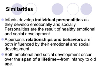 Similarities
Infants develop individual personalities as
they develop emotionally and socially.
Personalities are the result of healthy emotional
and social development.
A person’s relationships and behaviors are
both influenced by their emotional and social
development.
Both emotional and social development occur
over the span of a lifetime---from infancy to old
age.
 