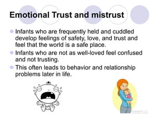 Emotional Trust and mistrust
 Infants who are frequently held and cuddled
develop feelings of safety, love, and trust and
feel that the world is a safe place.
 Infants who are not as well-loved feel confused
and not trusting.
 This often leads to behavior and relationship
problems later in life.
 