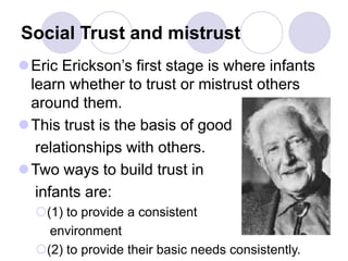 Social Trust and mistrust
Eric Erickson’s first stage is where infants
learn whether to trust or mistrust others
around them.
This trust is the basis of good
relationships with others.
Two ways to build trust in
infants are:
(1) to provide a consistent
environment
(2) to provide their basic needs consistently.
 