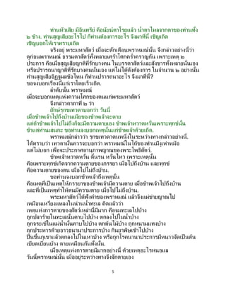 5
ท่านหัวเสีย มีอินทรีย์ คือนัยน์ตาโรยแล้ว น้าตาไหลจากตาของท่านทั้ง
๒ ข้าง. ท่านสูญเสียอะไรไป ก็ท่านต้องการอะไร จึงมาที่นี้ เชิญเถิด
เชิญบอกให้เราทราบเถิด
จริงอยู่ พระมหาสัตว์ เมื่อจะตักเตือนพราหมณ์นั้น จึงกล่าวอย่างนี้ว่า
ดูก่อนพราหมณ์ ธรรมดาสัตว์ทั้งหลายเศร้าโศกคร่าครวญกัน เพราะเหตุ ๒
ประการ คือเมื่อสูญเสียญาติที่รักบางคน ในบรรดาสัตว์และสังขารทั้งหลายนั่นเอง
หรือปรารถนาญาติที่รักบางคนนั่นเอง แต่ไม่ได้ดังต้องการ ในจานวน ๒ อย่างนั้น
ท่านสูญเสียอิฏฐผลข้อไหน ก็ท่านปรารถนาอะไร จึงมาที่นี้?
ขอจงบอกเรื่องนี้แก่เราโดยเร็วเถิด.
ลาดับนั้น พราหมณ์
เมื่อจะบอกเหตุแห่งความโศกของตนแก่พระมหาสัตว์
จึงกล่าวคาถาที่ ๒ ว่า
ยักษ์รุกขเทวดาบอกว่า วันนี้
เมื่อข้าพเจ้าไปถึงบ้านเมียของข้าพเจ้าจะตาย
แต่ถ้าข้าพเจ้าไปไม่ถึงก็จะมีความตายเอง ข้าพเจ้าหวาดหวั่นเพราะทุกข์นั้น
ข้าแต่ท่านเสนกะ ขอท่านจงบอกเหตุนั้นแก่ข้าพเจ้าด้วยเถิด.
พราหมณ์กล่าวว่า รุกขเทวดาตนหนึ่งในระหว่างทางกล่าวอย่างนี้.
ได้ทราบว่า เทวดานั้นควรจะบอกว่า พราหมณ์ในไถ้ของท่านมีงูเห่าหม้อ
แต่ไม่บอก เพื่อจะประกาศอานุภาพญาณของพระโพธิสัตว์.
ข้าพเจ้าหวาดหวั่น ดิ้นรน หวั่นไหว เพราะเหตุนั้น
คือเพราะทุกข์เกิดจากความตายของภรรยา เมื่อไปถึงบ้าน และทุกข์
คือความตายของตน เมื่อไปไม่ถึงบ้าน.
ขอท่านจงบอกข้าพเจ้าถึงเหตุนั้น
คือเหตุที่เป็นเหตุให้ภรรยาของข้าพเจ้ามีความตาย เมื่อข้าพเจ้าไปถึงบ้าน
และที่เป็นเหตุทาให้ตนมีความตาย เมื่อไปไม่ถึงบ้าน.
พระมหาสัตว์ได้ฟังคาของพราหมณ์ แล้วจึงแผ่ข่ายญาณไป
เหมือนเหวี่ยงแหลงในน่านน้าทะเล คิดแล้วว่า
เหตุแห่งการตายของสัตว์เหล่านี้มีมาก คือจมทะเลไปบ้าง
ถูกปลาร้ายในทะเลนั้นคาบไปบ้าง ตกลงไปในน้าบ้าง
ถูกจระเข้ในแม่น้านั้นคาบไปบ้าง ตกต้นไม้บ้าง ถูกหนามแทงบ้าง
ถูกประหารด้วยอาวุธนานาประการบ้าง กินยาพิษเข้าไปบ้าง
ปีนขึ้นภูเขาแล้วตกลงไปในเหวบ้าง หรือถูกโรคนานาประการมีหนาวจัดเป็ นต้น
เบียดเบียนบ้าง ตายเหมือนกันทั้งนั้น.
เมื่อเหตุแห่งการตายมีมากอย่างนี้ ด้วยเหตุอะไรหนอแล
วันนี้พราหมณ์นั้น เมื่ออยู่ระหว่างทางจึงจักตายเอง
 