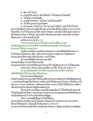 7
พ. ที่ควงไม้ ในป่า
ม. ท่านกินข้าวตูแล้ว เมื่อไปดื่มน้า ไม่ได้ผูกปากไถ้ล่ะสิ?
พ. ไม่ได้ผูก ท่านบัณฑิต
ม. ท่านดื่มน้าแล้วมา ไม่ได้ตรวจดูไถ้ผูกเลยสิ?
พ. ไม่ได้ดู ผูกเลย ท่านบัณฑิต
ม. พราหมณ์ เราเข้าใจว่า ในเวลาท่านไปดื่มน้า งูเข้าไปในไถ้แล้ว
เพราะได้กลิ่นข้าวตูของท่านผู้ไม่รู้ตัวเลย ท่านได้มาที่นี้อย่างนี้แล้ว เพราะฉะนั้น
ให้ยกไถ้ลงวางไว้ท่ามกลางบริษัท แก้ปากไถ้ออก แล้วเลี่ยงไปยืนอยู่ห่างพอควร
ถือไม้ท่อนหนึ่งเคาะไถ้ก่อน ต่อจากนั้น ก็จักเห็นงูเห่าหม้อ แผ่แม่เบี้ย เห่าฟ่อๆ
เลื้อยออกมา แล้วหายสงสัย ดังนี้
แล้วจึงกล่าวคาถาที่ ๔ ว่า
ท่านจงเอาท่อนไม้เคาะไถ้ดูเถิด จะเห็นงูมีลิ้น ๒ แฉก
พ่นพิษเลื้อยออกมา ท่านจะสิ้นความเคลือบแคลงสงสัย ในวันนี้แหละ
ท่านจงแก้ไถ้เถิด ท่านจะเห็นงู.
วันนี้ท่านจะตัดความเคลือบแคลงและความสงสัยที่เกิดขึ้นบ่อยๆ ว่า
ในไถ้มีงูหรือไม่มีหนอ เชื่อเราเถิด เพราะคาพยากรณ์ของเราไม่ผิดพลาด
ท่านจะเห็นงูเลื้อยออกมาเดี๋ยวนี้แหละ จงแก้ไถ้เถิด.
พราหมณ์ได้ฟังคาของพระมหาสัตว์
แล้วสลดใจถึงความกลัวได้ทาตามนั้น.
ฝ่ายงูพอถูกไม้เคาะขนดก็เลื้อยออกจากปากไถ้ เห็นผู้คนมากมาย จึงได้หยุดอยู่.
พระศาสดา เมื่อทรงประกาศเนื้อความนั้น จึงกล่าวคาถาที่ ๕ ว่า
พราหมณ์นั้นสลดใจ ทิ้งไถ้ข้าวตูลงท่ามกลางบริษัท ลาดับนั้น
งูพิษที่มีพิษร้ายได้แผ่แม่เบี้ย เลื้อยออกมา.
ในเวลางูแผ่แม่เบี้ยออกมา
คาพยากรณ์ของพระมหาสัตว์ได้เป็นเสมือนคาพยากรณ์ของพระสัพพัญญูพุทธเจ้
า. มหาชนพากันชูผ้าขึ้นเป็ นจานวนพัน ยกนิ้วขึ้นดิดหมุนไปรอบๆ เป็ นพันๆ ครั้ง
ฝนแก้ว ๗ ประการตกลงมา เหมือนลูกเห็บตก สาธุการก็เป็นไปเป็นจานวนพันๆ
เสียงดังปานประหนึ่งมหาปฐพีจะถล่มทะลาย.
ก็ธรรมดาการแก้ปัญหาแบบนี้ด้วยพุทธลีลานี้ ไม่ใช่เป็นพลังของชาติ
ไม่ใช่เป็นพลังของโคตร ของตระกูล ของประเทศ ของยศและของทรัพย์ทั้งหลาย
แต่เป็นพลังของอะไรหรือ เป็นพลังของปัญญา.
ด้วยว่า บุคคลผู้มีปัญญาเจริญวิปัสสนา
แล้วจะเปิดประตูอริยมรรคเข้าอมตมหานิพพานได้ ทะลุทะลวงสาวกบารมีบ้าง
ปัจเจกโพธิญาณบ้าง สัมมาสัมโพธิญาณบ้าง. เพราะว่า
บรรดาธรรมทั้งหลายที่จะให้บรรลุอมตมหานิพพาน ปัญญาเท่านั้นประเสริฐที่สุด
 