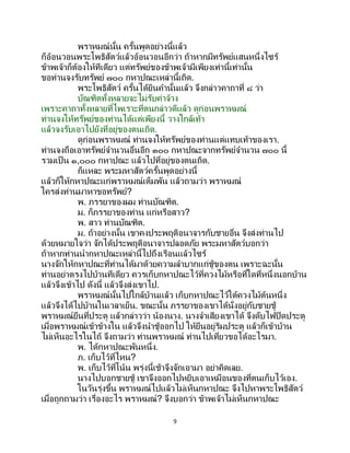 9
พราหมณ์นั้น ครั้นพูดอย่างนี้แล้ว
ก็อ้อนวอนพระโพธิสัตว์แล้วอ้อนวอนอีกว่า ถ้าหากมีทรัพย์แสนหนึ่งไซร้
ข้าพเจ้าก็ต้องให้ทีเดียว แต่ทรัพย์ของข้าพเจ้ามีเพียงเท่านี้เท่านั้น
ขอท่านจงรับทรัพย์ ๗๐๐ กหาปณะเหล่านี้เถิด.
พระโพธิสัตว์ ครั้นได้ยินคานั้นแล้ว จึงกล่าวคาถาที่ ๘ ว่า
บัณฑิตทั้งหลายจะไม่รับค่าจ้าง
เพราะคาถาทั้งหลายที่ไพเราะที่ตนกล่าวดีแล้ว ดูก่อนพราหมณ์
ท่านจงให้ทรัพย์ของท่านได้แต่เพียงนี้ วางใกล้เท้า
แล้วจงรับเอาไปยังที่อยู่ของตนเถิด.
ดูก่อนพราหมณ์ ท่านจงให้ทรัพย์ของท่านแต่แทบเท้าของเรา.
ท่านจงถือเอาทรัพย์จานวนอื่นอีก ๓๐๐ กหาปณะจากทรัพย์จานวน ๗๐๐ นี้
รวมเป็ น ๑,๐๐๐ กหาปณะ แล้วไปที่อยู่ของตนเถิด.
ก็แหละ พระมหาสัตว์ครั้นพูดอย่างนี้
แล้วก็ให้กหาปณะแก่พราหมณ์เต็มพัน แล้วถามว่า พราหมณ์
ใครส่งท่านมาหาขอทรัพย์?
พ. ภรรยาของผม ท่านบัณฑิต.
ม. ก็ภรรยาของท่าน แก่หรือสาว?
พ. สาว ท่านบัณฑิต.
ม. ถ้าอย่างนั้น เขาคงประพฤติอนาจารกับชายอื่น จึงส่งท่านไป
ด้วยหมายใจว่า จักได้ประพฤติอนาจารปลอดภัย พระมหาสัตว์บอกว่า
ถ้าหากท่านนากหาปณะเหล่านี้ไปถึงเรือนแล้วไซร้
นางจักให้กหาปณะที่ท่านได้มาด้วยความลาบากแก่ชู้ของตน เพราะฉะนั้น
ท่านอย่าตรงไปบ้านทีเดียว ควรเก็บกหาปณะไว้ที่ควงไม้หรือที่ใดที่หนึ่งนอกบ้าน
แล้วจึงเข้าไป ดังนี้ แล้วจึงส่งเขาไป.
พราหมณ์นั้นไปใกล้บ้านแล้ว เก็บกหาปณะไว้ใต้ควงไม้ต้นหนึ่ง
แล้วจึงได้ไปบ้านในเวลาเย็น. ขณะนั้น ภรรยาของเขาได้นั่งอยู่กับชายชู้
พราหมณ์ยืนที่ประตู แล้วกล่าวว่า น้องนาง. นางจาเสียงเขาได้ จึงดับไฟปิดประตู
เมื่อพราหมณ์เข้าข้างใน แล้วจึงนาชู้ออกไป ให้ยืนอยู่ริมประตู แล้วก็เข้าบ้าน
ไม่เห็นอะไรในไถ้ จึงถามว่า ท่านพราหมณ์ ท่านไปเที่ยวขอได้อะไรมา.
พ. ได้กหาปณะพันหนึ่ง.
ภ. เก็บไว้ที่ไหน?
พ. เก็บไว้ที่โน้น พรุ่งนี้เช้าจึงจักเอามา อย่าคิดเลย.
นางไปบอกชายชู้ เขาจึงออกไปหยิบเอาเหมือนของที่ตนเก็บไว้เอง.
ในวันรุ่งขึ้น พราหมณ์ไปแล้วไม่เห็นกหาปณะ จึงไปหาพระโพธิสัตว์
เมื่อถูกถามว่า เรื่องอะไร พราหมณ์? จึงบอกว่า ข้าพเจ้าไม่เห็นกหาปณะ
 