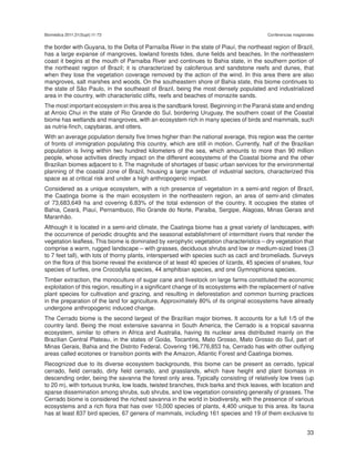 Biomédica 2011;31(Supl):11-73                                                               Conferencias magistrales


the border with Guyana, to the Delta of Parnaíba River in the state of Piauí, the northeast region of Brazil,
has a large expanse of mangroves, lowland forests tides, dune fields and beaches. In the northeastern
coast it begins at the mouth of Parnaiba River and continues to Bahia state, in the southern portion of
the northeast region of Brazil; it is characterized by calciferous and sandstone reefs and dunes, that
when they lose the vegetation coverage removed by the action of the wind. In this area there are also
mangroves, salt marshes and woods. On the southeastern shore of Bahia state, this biome continues to
the state of São Paulo, in the southeast of Brazil, being the most densely populated and industrialized
area in the country, with characteristic cliffs, reefs and beaches of monazite sands. 
The most important ecosystem in this area is the sandbank forest. Beginning in the Paraná state and ending
at Arroio Chui in the state of Rio Grande do Sul, bordering Uruguay, the southern coast of the Coastal
biome has wetlands and mangroves, with an ecosystem rich in many species of birds and mammals, such
as nutria-finch, capybaras, and otters.
With an average population density five times higher than the national average, this region was the center
of fronts of immigration populating this country, which are still in motion. Currently, half of the Brazilian
population is living within two hundred kilometers of the sea, which amounts to more than 90 million
people, whose activities directly impact on the different ecosystems of the Coastal biome and the other
Brazilian biomes adjacent to it. The magnitude of shortages of basic urban services for the environmental
planning of the coastal zone of Brazil, housing a large number of industrial sectors, characterized this
space as at critical risk and under a high anthropogenic impact.
Considered as a unique ecosystem, with a rich presence of vegetation in a semi-arid region of Brazil,
the Caatinga biome is the main ecosystem in the northeastern region, an area of semi-arid climates
of 73,683,649 ha and covering 6.83% of the total extension of the country. It occupies the states of
Bahia, Ceará, Piauí, Pernambuco, Rio Grande do Norte, Paraiba, Sergipe, Alagoas, Minas Gerais and
Maranhão. 
Although it is located in a semi-arid climate, the Caatinga biome has a great variety of landscapes, with
the occurrence of periodic droughts and the seasonal establishment of intermittent rivers that render the
vegetation leafless. This biome is dominated by xerophytic vegetation characteristics – dry vegetation that
comprise a warm, rugged landscape – with grasses, deciduous shrubs and low or medium-sized trees (3
to 7 feet tall), with lots of thorny plants, interspersed with species such as cacti and bromeliads. Surveys
on the flora of this biome reveal the existence of at least 40 species of lizards, 45 species of snakes, four
species of turtles, one Crocodylia species, 44 amphibian species, and one Gymnophiona species.
Timber extraction, the monoculture of sugar cane and livestock on large farms constituted the economic
exploitation of this region, resulting in a significant change of its ecosystems with the replacement of native
plant species for cultivation and grazing,  and resulting in deforestation and common burning practices
in the preparation of the land for agriculture. Approximately 80% of its original ecosystems have already
undergone anthropogenic induced change.
The Cerrado biome is the second largest of the Brazilian major biomes. It accounts for a full 1/5 of the
country land. Being the most extensive savanna in South America, the Cerrado is a tropical savanna
ecosystem, similar to others in Africa and Australia, having its nuclear area distributed mainly on the
Brazilian Central Plateau, in the states of Goiás, Tocantins, Mato Grosso, Mato Grosso do Sul, part of
Minas Gerais, Bahia and the Distrito Federal. Covering 196,776,853 ha, Cerrado has with other outlying
areas called ecotones or transition points with the Amazon, Atlantic Forest and Caatinga biomes. 
Recognized due to its diverse ecosystem backgrounds, this biome can be present as cerrado, typical
cerrado, field cerrado, dirty field cerrado, and grasslands, which have height and plant biomass in
descending order, being the savanna the forest only area. Typically consisting of relatively low trees (up
to 20 m), with tortuous trunks, low loads, twisted branches, thick barks and thick leaves, with location and
sparse dissemination among shrubs, sub shrubs, and low vegetation consisting generally of grasses. The
Cerrado biome is considered the richest savanna in the world in biodiversity, with the presence of various
ecosystems and a rich flora that has over 10,000 species of plants, 4,400 unique to this area. Its fauna
has at least 837 bird species, 67 genera of mammals, including 161 species and 19 of them exclusive to


                                                                                                                33
 