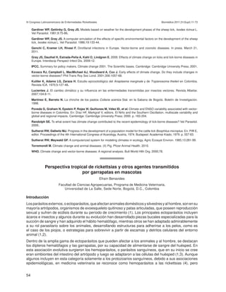 III Congreso Latinoamericano de Enfermedades Rickettsiales                                               Biomédica 2011;31(Supl):11-73

	    Gardiner WP, Gettinby G, Gray JS. Models based on weather for the development phases of the sheep tick, Ixodes ricinus L.
     Vet Parasitol. 1981;9:75-86.
	    Gardiner WP, Gray JS. A computer simulation of the effects of specific environmental factors on the development of the sheep
     tick, Ixodes ricinus L. Vet Parasitol. 1986;19:133-44.
	    Genchi C, Kramer LH, Rivasi F. Dirofilarial infections in Europe. Vector-borne and zoonotic diseases. In press. March 21,
     2011.
	    Gray JS, Dauthel H, Estrada-Peña A, Kahl O, Lindgren E. 2009. Effects of climate change on ticks and tick-borne diseases in
     Europe. Interdiscip Perspect Infect Dis. 2009:12.
	    IPCC. Summary for policy makers. Climate change 2001. The Scientific bases. Cambridge: Cambridge University Press; 2001.
	    Kovacs RJ, Campbell L, MacMichael AJ, Woodward A, Cox J. Early effects of climate change. Do they include changes in
     vector-borne diseases? Phil Trans Roy Soc Lond. 2001;356:1057-68.
	    Kuttler K, Adams LG, Zaraza H. Estudio epizootiológico del Anaplasma marginale y de Trypanosoma theileri en Colombia.
     Revista ICA. 1970;5:127-48.
	    Lucientes J. El cambio climático y su influencia en las enfermedades transmitidas por insectos vectores. Revista Albeitar.
     2007;104:8-11.
	    Martínez E, Barreto N. La chinche de los pastos Collaria scenica Stal. en la Sabana de Bogotá. Boletín de Investigación.
     1998.
	    Poveda G, Graham N, Epstein P, Rojas W, Quiñones M, Vélez ID, et al. Climate and ENSO variability associated with vector-
     borne diseases in Colombia. En: Díaz HF, Markgraf V, editors. El Niño and the Southern Oscillation, multiscale variability and
     global and regional impacts. Cambridge: Cambridge University Press; 2000. p. 183-204.
	    Randolph SE. To what extent has climate change contributed to the recent epidemiology of tick-borne diseases? Vet Parasitol.
     2009;.
	    Sutherst RW, Dallwitz MJ. Progress in the development of a population model for the cattle tick Boophilus microplus. En: Piffl E,
     editor. Proceedings of the 4th International Congress of Acarology, Austria, 1974. Budapest: Academiai Kiado; 1979. p. 557-63.
	    Sutherst RW, Maywald GF. A computerized system for modeling climates in ecology. Agric Ecosyst Environ. 1985;13:281-99.
	    Torremorell M. Climate change and animal diseases. (II) Pig. Pfizer Animal Health. 2010.
	    WHO. Climate change and vector-borne diseases: A regional analysis. Bull World Hlth Org. 2000;78.




               Perspectiva tropical de rickettsias y otros agentes transmitidos
                                por garrapatas en mascotas
                                                             Efraín Benavides
                          Facultad de Ciencias Agropecuarias, Programa de Medicina Veterinaria,
                             Universidad de La Salle, Sede Norte, Bogotá, D.C., Colombia

Introducción
Los parásitos externos, o ectoparásitos, que afectan animales domésticos y silvestres y al hombre, son en su
mayoría artrópodos, organismos de exoesqueleto quitinoso y patas articuladas, que poseen reproducción
sexual y sufren de ecdisis durante su período de crecimiento (1). Los principales ectoparásitos incluyen
ácaros e insectos y algunos durante su evolución han desarrollado piezas bucales especializadas para la
succión de sangre y han adquirido el hábito hematófago, mientras otros se han adaptado admirablemente
a su rol parasitario sobre los animales, desarrollando estructuras para adherirse a los pelos, como es
el caso de los piojos, o estrategias para sobrevivir a partir de escamas y detritos celulares del entorno
animal (1,2).
Dentro de la amplia gama de ectoparásitos que pueden afectar a los animales y al hombre, se destacan
los dípteros hematófagos y las garrapatas, por su capacidad de alimentarse de sangre del huésped. En
esta asociación evolutiva surgieron los hemoparásitos, o parásitos sanguíneos, que en su inicio se cree
eran simbiontes del intestino del artrópodo y luego se adaptaron a las células del huésped (1,3). Aunque
algunos incluyen en esta categoría solamente a los protozoarios sanguíneos, debido a sus asociaciones
epidemiológicas, en medicina veterinaria se reconoce como hemoparásitos a las rickettsias (4), pero


54
 