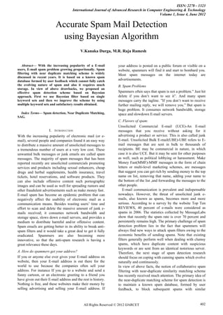 ISSN: 2278 – 1323
                                     International Journal of Advanced Research in Computer Engineering & Technology
                                                                                         Volume 1, Issue 4, June 2012


                          Accurate Spam Mail Detection
                            using Bayesian Algorithm
                                           V.Kanaka Durga, M.R. Raja Ramesh


    Abstract— With the increasing popularity of a E-mail          your address is posted on a public forum or visible on a
users, E-mail spam problem growing proportionally. Spam           website, spammers will find it and start to bombard you.
filtering with near duplicate matching scheme is widely           Most spam messages on the internet today are
discussed in recent years. It is based on a known spam
database formed by user feedback which cannot fully catch         advertisements.
the evolving nature of spam and also it requires much             B. Spam Problems
storage. In view of above drawbacks, we proposed an
effective spam detection scheme based on Bayesian                 Spammers often says that spam is not a problem.” Just hit
approach. First we use Bayesian filter based on single            delete if you don‟t want to see it”. And many spam
keyword sets and then we improve the scheme by using              messages carry the tagline. ”If you don‟t want to receive
multiple keyword sets and satisfactory results obtained.          further mailing reply, we will remove you.” But spam is
                                                                  huge problem. It consumes network bandwidth, storage
  Index Terms— Spam detection, Near Duplicate Matching,           space and slowdown E-mail servers.
SAG.
                                                                  C. Flavors of spam:
                                                                  Unsolicited Commercial E-mail (UCE)-An E-mail
                     I.   INTRODUCTION                            messages that you receive without asking for it
With the increasing popularity of electronic mail (or e-          advertising a product or service. This is also called junk
mail), several people and companies found it an easy way          E-mail. Unsolicited Bulk E-mail(UBE)-UBE refers to E-
to distribute a massive amount of unsolicited messages to         mail messages that are sent in bulk to thousands of
a tremendous number of users at a very low cost. These            recipients. BE may be commercial in nature, in which
unwanted bulk messages or junk emails are called spam             case it is also UCE. But it may be sent for other purposes
messages. The majority of spam messages that has been             as well, such as political lobbying or harassment. Make
reported recently are unsolicited commercials promoting           Money Fast(MMF)-MMF messages in the form of chain
services and products including sexual enhancers, cheap           letters or multi-level marketing schemes, are messages
drugs and herbal supplements, health insurance, travel            that suggest you can get rich by sending money to the top
tickets, hotel reservations, and software products. They          name on list, removing that name, adding your name to
can also include offensive content such pornographic              the bottom of the list ,and forwarding the messages to the
images and can be used as well for spreading rumors and           other people.
other fraudulent advertisements such as make money fast.             E-mail communication is prevalent and indispensable
E-mail spam has become an epidemic problem that can               nowadays. However, the threat of unsolicited junk e-
negatively affect the usability of electronic mail as a           mails, also known as spams, becomes more and more
communication means. Besides wasting users‟ time and              serious. According to a survey by the website Top Ten
effort to scan and delete the massive amount of junk e-           REVIEWS, 40 percent of e-mails were considered as
mails received; it consumes network bandwidth and                 spams in 2006. The statistics collected by MessageLabs
storage space, slows down e-mail servers, and provides a          show that recently the spam rate is over 70 percent and
medium to distribute harmful and/or offensive content.            persistently remains high. The primary challenge of spam
Spam emails are getting better in its ability to break anti-      detection problem lies in the fact that spammers will
spam filters and it would take a great deal to get it fully       always find new ways to attack spam filters owing to the
eradicated. Spammers are also becoming more                       economic benefits of sending spams. Note that existing
innovative, so that the anti-spam research is having a            filters generally perform well when dealing with clumsy
great relevance these days.                                       spams, which have duplicate content with suspicious
                                                                  keywords or are sent from an identical notorious server.
A. How do spammers get your address?                              Therefore, the next stage of spam detection research
If you or anyone else ever gives your E-mail address on           should focus on coping with cunning spams which evolve
website, then your E-mail address is out there for the            naturally and continuously.
world to use because the companies often sell your                In view of above facts, the notion of collaborative spam
address. For instance If you go to a website and send a           filtering with near-duplicate similarity matching scheme
funny cartoon, or an electronic greeting to a friend you          has recently received much attention. The primary idea of
have given out their E-mail address and the rest is history.      the near-duplicate matching scheme for spam detection is
Nothing is free, and these websites make their money by           to maintain a known spam database, formed by user
selling advertising and selling your E-mail address. If           feedback, to block subsequent spams with similar



                                             All Rights Reserved © 2012 IJARCET                                         402
 