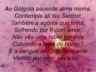 Ao Gólgota ascende alma minha,
Contempla ali teu Senhor,
Também a agonia que tinha,
Sofrendo por ti com amor;
Não vês uma rubra torrente
Cobrindo a terra de horror?
E o sangue de Cristo inocente
Vertido por mim, pecador.
 