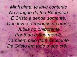 Minh'alma, te lava contente
No sangue do teu Redentor!
É Cristo a senda somente.
Que leva ao repouso de amor;
Jubila no onipotente
Por toda a Sua mercê,
Também pelo dom excelente
De Cristo em todo o que crê!
 