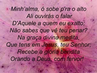 Minh’alma, ó sobe p'ra o alto
Ali ouvirás o falar
D'Aquele a quem eu exalto;
Não sabes que vê teu penar?
Na graça divina medita,
Que tens em Jesus, teu Senhor;
Recebe a glória bendita
Orando a Deus, com fervor!
 