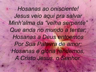Hosanas ao onisciente!
Jesus veio aqui pra salvar
Minh'alma da "velha serpente”
Que anda no mundo a tentar;
Hosanas a Deus entoemos
Por Sua Palavra de amor;
Hosanas e glória rendemos,
A Cristo Jesus, o Senhor.
 