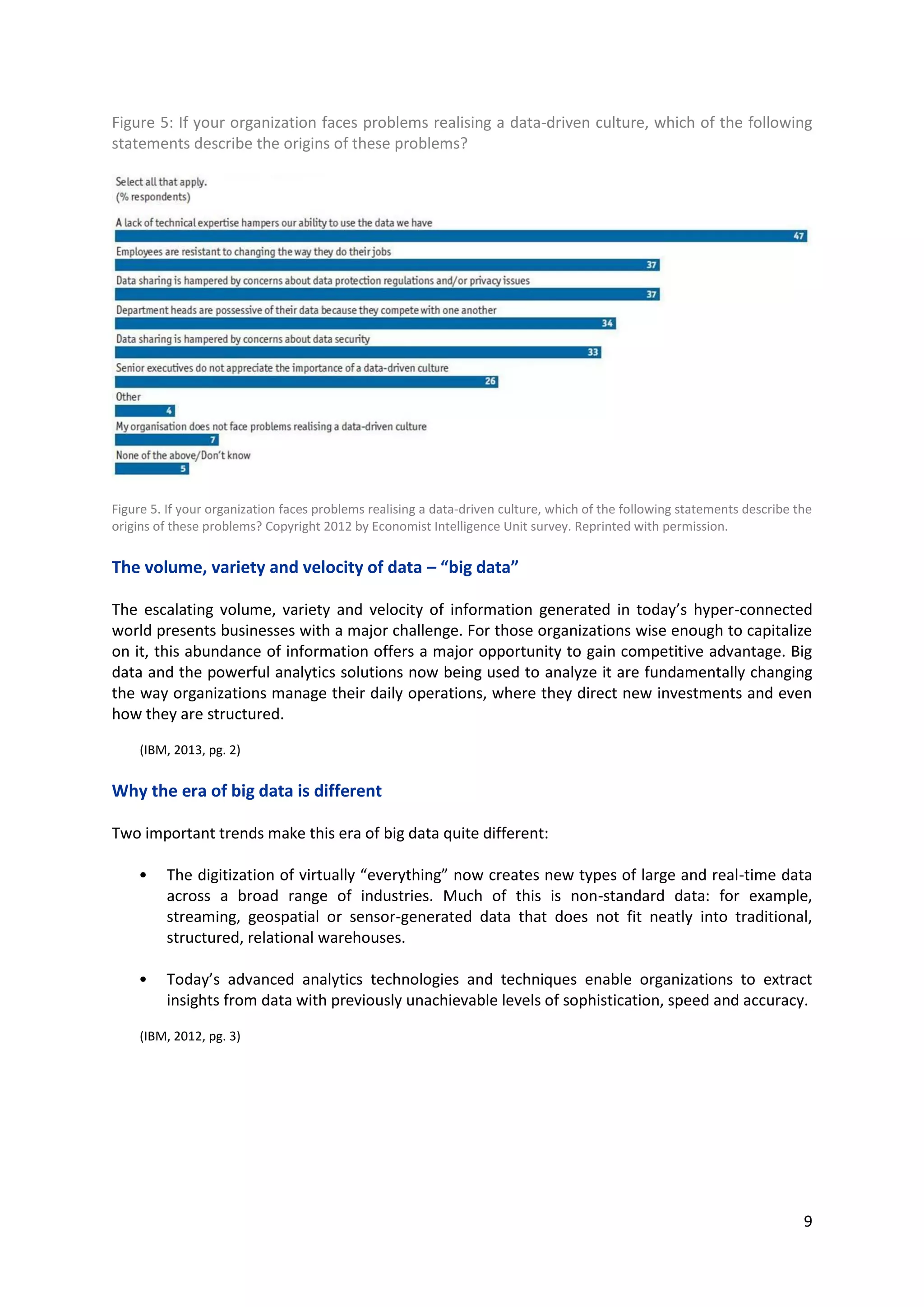 9
Figure 5: If your organization faces problems realising a data-driven culture, which of the following
statements describe the origins of these problems?
Figure 5. If your organization faces problems realising a data-driven culture, which of the following statements describe the
origins of these problems? Copyright 2012 by Economist Intelligence Unit survey. Reprinted with permission.
The volume, variety and velocity of data – “big data”
The escalating volume, variety and velocity of information generated in today’s hyper-connected
world presents businesses with a major challenge. For those organizations wise enough to capitalize
on it, this abundance of information offers a major opportunity to gain competitive advantage. Big
data and the powerful analytics solutions now being used to analyze it are fundamentally changing
the way organizations manage their daily operations, where they direct new investments and even
how they are structured.
(IBM, 2013, pg. 2)
Why the era of big data is different
Two important trends make this era of big data quite different:
• The digitization of virtually “everything” now creates new types of large and real-time data
across a broad range of industries. Much of this is non-standard data: for example, streaming,
geospatial or sensor-generated data that does not fit neatly into traditional, structured,
relational warehouses.
• Today’s advanced analytics technologies and techniques enable organizations to extract
insights from data with previously unachievable levels of sophistication, speed and accuracy.
(IBM, 2012, pg. 3)
 