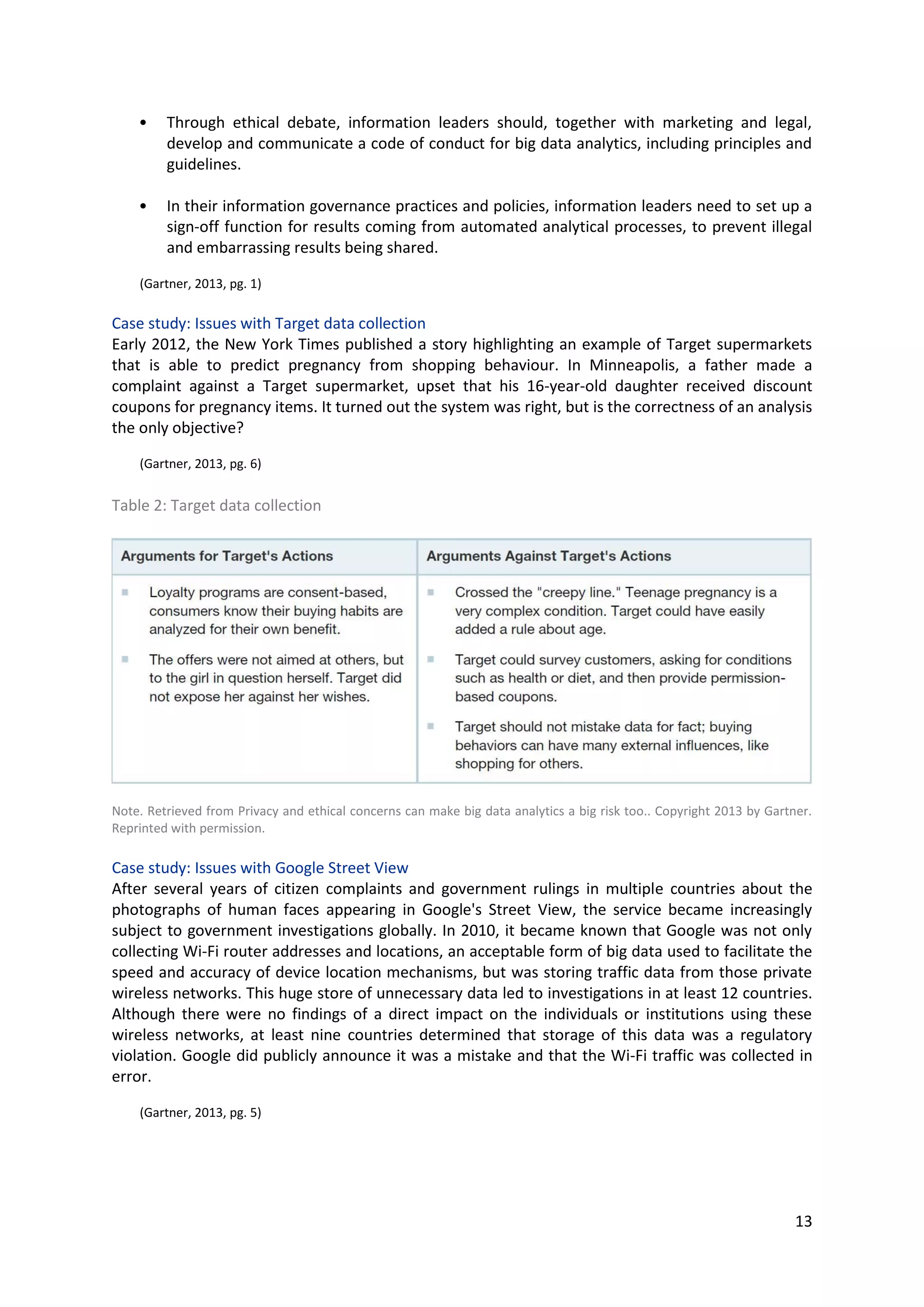 13
• Through ethical debate, information leaders should, together with marketing and legal,
develop and communicate a code of conduct for big data analytics, including principles and
guidelines.
• In their information governance practices and policies, information leaders need to set up a
sign-off function for results coming from automated analytical processes, to prevent illegal
and embarrassing results being shared.
(Gartner, 2013, pg. 1)
Case study: Issues with Target data collection
Early 2012, the New York Times published a story highlighting an example of Target supermarkets that
is able to predict pregnancy from shopping behaviour. In Minneapolis, a father made a complaint
against a Target supermarket, upset that his 16-year-old daughter received discount coupons for
pregnancy items. It turned out the system was right, but is the correctness of an analysis the only
objective?
(Gartner, 2013, pg. 6)
Table 2: Target data collection
Note. Retrieved from Privacy and ethical concerns can make big data analytics a big risk too.. Copyright 2013 by Gartner.
Reprinted with permission.
Case study: Issues with Google Street View
After several years of citizen complaints and government rulings in multiple countries about the
photographs of human faces appearing in Google's Street View, the service became increasingly
subject to government investigations globally. In 2010, it became known that Google was not only
collecting Wi-Fi router addresses and locations, an acceptable form of big data used to facilitate the
speed and accuracy of device location mechanisms, but was storing traffic data from those private
wireless networks. This huge store of unnecessary data led to investigations in at least 12 countries.
Although there were no findings of a direct impact on the individuals or institutions using these
wireless networks, at least nine countries determined that storage of this data was a regulatory
violation. Google did publicly announce it was a mistake and that the Wi-Fi traffic was collected in
error.
(Gartner, 2013, pg. 5)
 