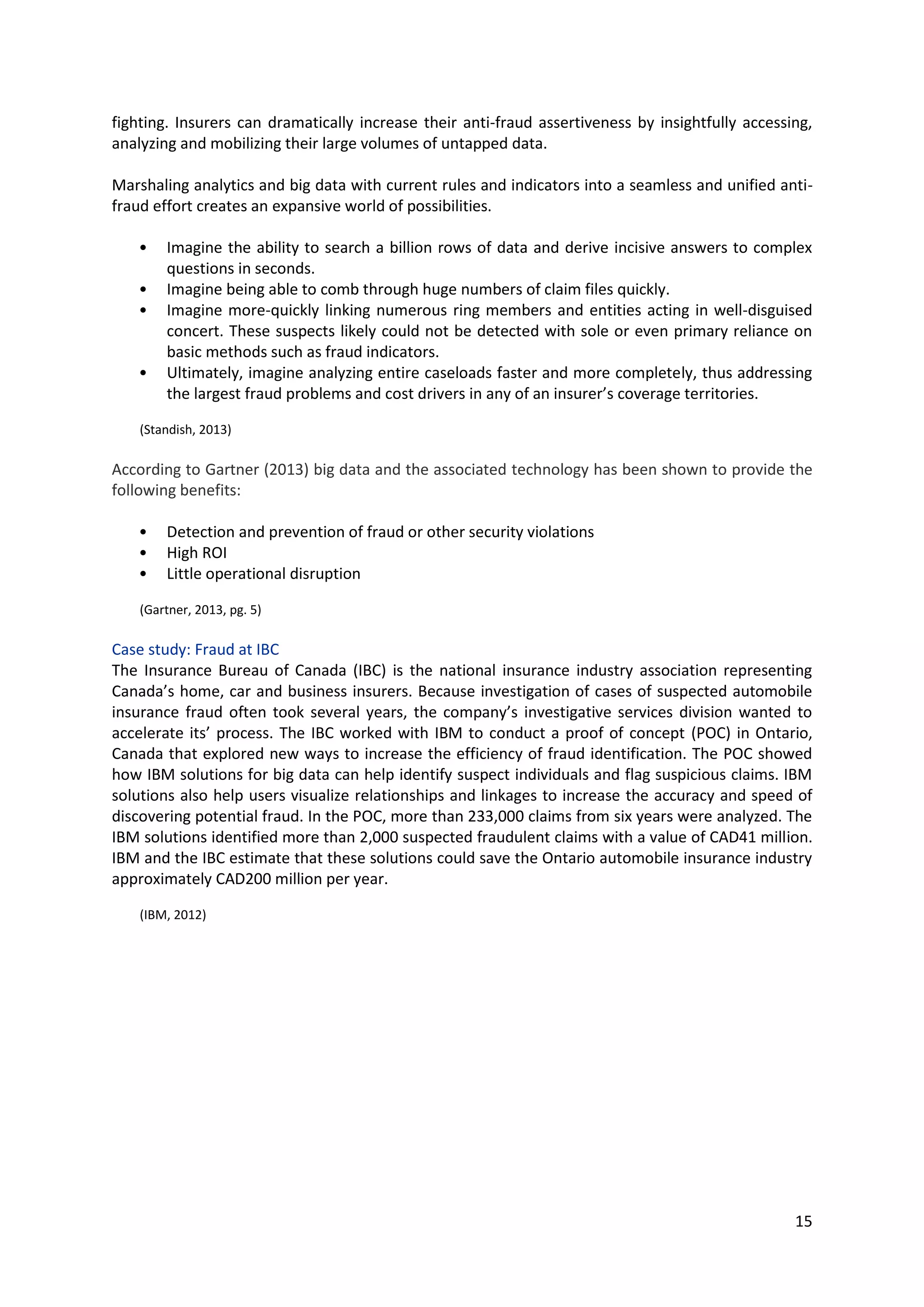 15
fighting. Insurers can dramatically increase their anti-fraud assertiveness by insightfully accessing,
analyzing and mobilizing their large volumes of untapped data.
Marshaling analytics and big data with current rules and indicators into a seamless and unified anti-
fraud effort creates an expansive world of possibilities.
• Imagine the ability to search a billion rows of data and derive incisive answers to complex
questions in seconds.
• Imagine being able to comb through huge numbers of claim files quickly.
• Imagine more-quickly linking numerous ring members and entities acting in well-disguised
concert. These suspects likely could not be detected with sole or even primary reliance on
basic methods such as fraud indicators.
• Ultimately, imagine analyzing entire caseloads faster and more completely, thus addressing
the largest fraud problems and cost drivers in any of an insurer’s coverage territories.
(Standish, 2013)
According to Gartner (2013) big data and the associated technology has been shown to provide the
following benefits:
• Detection and prevention of fraud or other security violations
• High ROI
• Little operational disruption
(Gartner, 2013, pg. 5)
Case study: Fraud at IBC
The Insurance Bureau of Canada (IBC) is the national insurance industry association representing
Canada’s home, car and business insurers. Because investigation of cases of suspected automobile
insurance fraud often took several years, the company’s investigative services division wanted to
accelerate its’ process. The IBC worked with IBM to conduct a proof of concept (POC) in Ontario,
Canada that explored new ways to increase the efficiency of fraud identification. The POC showed
how IBM solutions for big data can help identify suspect individuals and flag suspicious claims. IBM
solutions also help users visualize relationships and linkages to increase the accuracy and speed of
discovering potential fraud. In the POC, more than 233,000 claims from six years were analyzed. The
IBM solutions identified more than 2,000 suspected fraudulent claims with a value of CAD41 million.
IBM and the IBC estimate that these solutions could save the Ontario automobile insurance industry
approximately CAD200 million per year.
(IBM, 2012)
 
